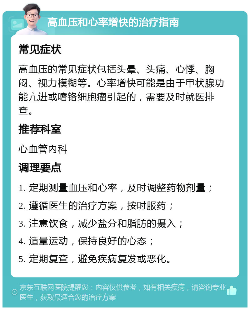 高血压和心率增快的治疗指南 常见症状 高血压的常见症状包括头晕、头痛、心悸、胸闷、视力模糊等。心率增快可能是由于甲状腺功能亢进或嗜铬细胞瘤引起的，需要及时就医排查。 推荐科室 心血管内科 调理要点 1. 定期测量血压和心率，及时调整药物剂量； 2. 遵循医生的治疗方案，按时服药； 3. 注意饮食，减少盐分和脂肪的摄入； 4. 适量运动，保持良好的心态； 5. 定期复查，避免疾病复发或恶化。