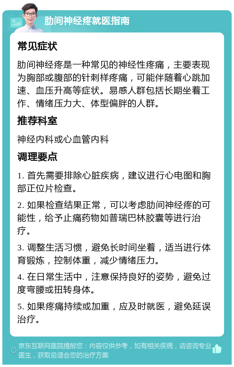 肋间神经疼就医指南 常见症状 肋间神经疼是一种常见的神经性疼痛，主要表现为胸部或腹部的针刺样疼痛，可能伴随着心跳加速、血压升高等症状。易感人群包括长期坐着工作、情绪压力大、体型偏胖的人群。 推荐科室 神经内科或心血管内科 调理要点 1. 首先需要排除心脏疾病，建议进行心电图和胸部正位片检查。 2. 如果检查结果正常，可以考虑肋间神经疼的可能性，给予止痛药物如普瑞巴林胶囊等进行治疗。 3. 调整生活习惯，避免长时间坐着，适当进行体育锻炼，控制体重，减少情绪压力。 4. 在日常生活中，注意保持良好的姿势，避免过度弯腰或扭转身体。 5. 如果疼痛持续或加重，应及时就医，避免延误治疗。