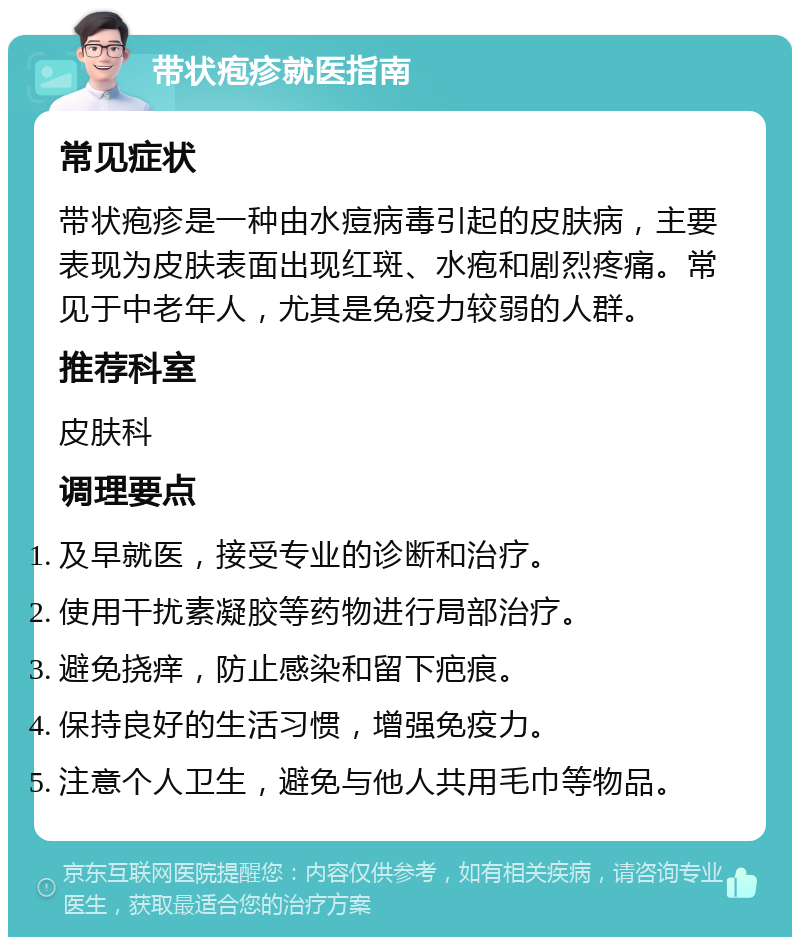 带状疱疹就医指南 常见症状 带状疱疹是一种由水痘病毒引起的皮肤病，主要表现为皮肤表面出现红斑、水疱和剧烈疼痛。常见于中老年人，尤其是免疫力较弱的人群。 推荐科室 皮肤科 调理要点 及早就医，接受专业的诊断和治疗。 使用干扰素凝胶等药物进行局部治疗。 避免挠痒，防止感染和留下疤痕。 保持良好的生活习惯，增强免疫力。 注意个人卫生，避免与他人共用毛巾等物品。