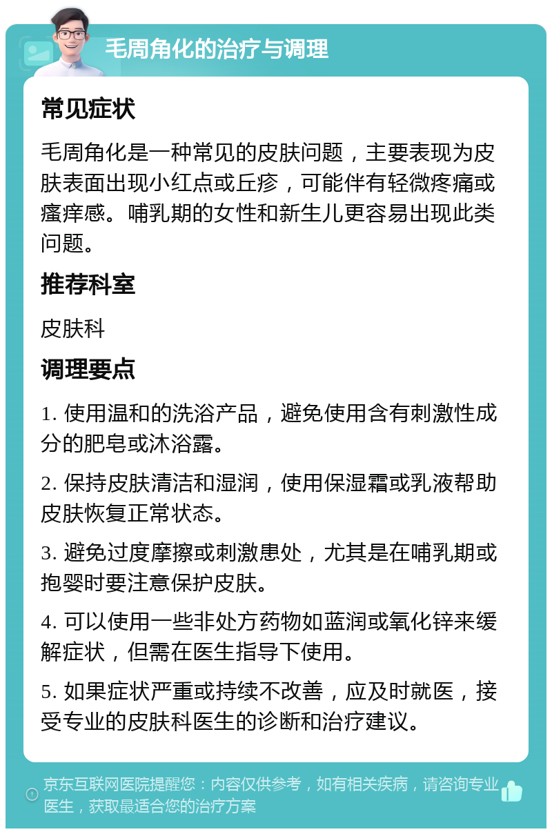 毛周角化的治疗与调理 常见症状 毛周角化是一种常见的皮肤问题，主要表现为皮肤表面出现小红点或丘疹，可能伴有轻微疼痛或瘙痒感。哺乳期的女性和新生儿更容易出现此类问题。 推荐科室 皮肤科 调理要点 1. 使用温和的洗浴产品，避免使用含有刺激性成分的肥皂或沐浴露。 2. 保持皮肤清洁和湿润，使用保湿霜或乳液帮助皮肤恢复正常状态。 3. 避免过度摩擦或刺激患处，尤其是在哺乳期或抱婴时要注意保护皮肤。 4. 可以使用一些非处方药物如蓝润或氧化锌来缓解症状，但需在医生指导下使用。 5. 如果症状严重或持续不改善，应及时就医，接受专业的皮肤科医生的诊断和治疗建议。