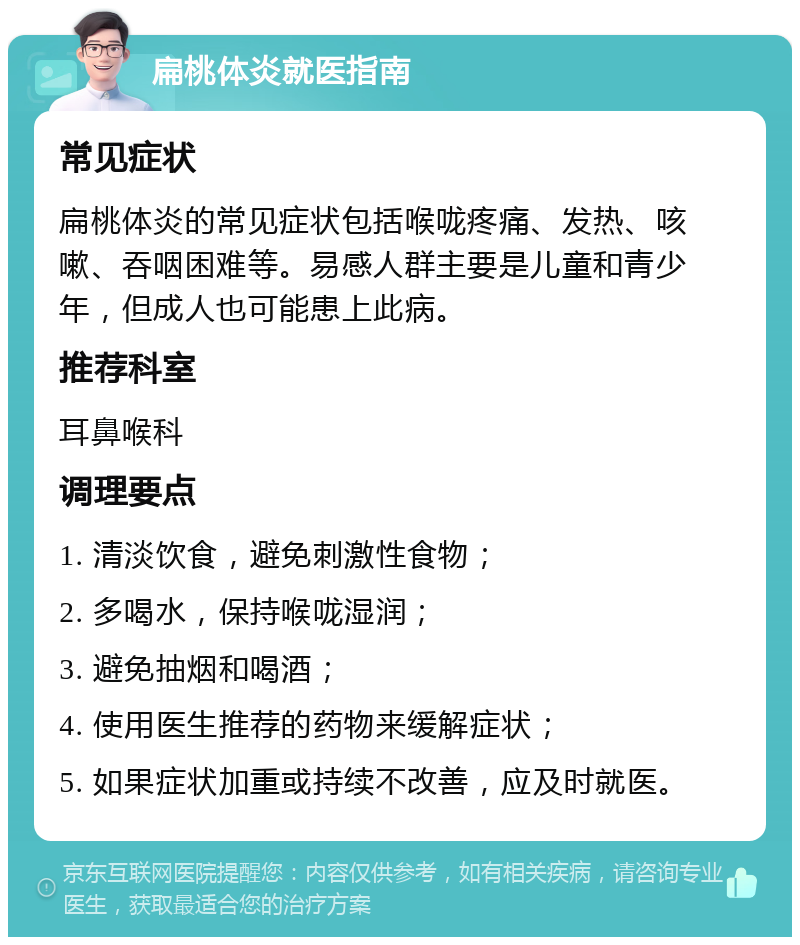 扁桃体炎就医指南 常见症状 扁桃体炎的常见症状包括喉咙疼痛、发热、咳嗽、吞咽困难等。易感人群主要是儿童和青少年，但成人也可能患上此病。 推荐科室 耳鼻喉科 调理要点 1. 清淡饮食，避免刺激性食物； 2. 多喝水，保持喉咙湿润； 3. 避免抽烟和喝酒； 4. 使用医生推荐的药物来缓解症状； 5. 如果症状加重或持续不改善，应及时就医。