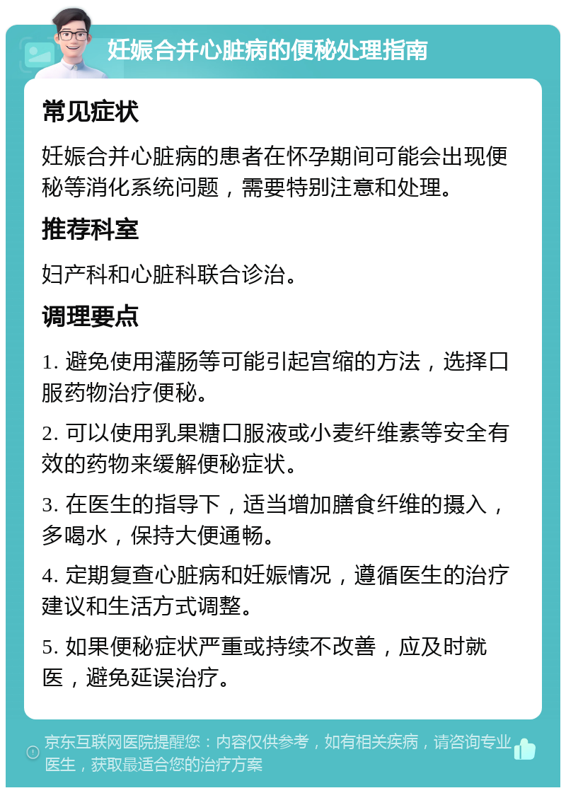 妊娠合并心脏病的便秘处理指南 常见症状 妊娠合并心脏病的患者在怀孕期间可能会出现便秘等消化系统问题，需要特别注意和处理。 推荐科室 妇产科和心脏科联合诊治。 调理要点 1. 避免使用灌肠等可能引起宫缩的方法，选择口服药物治疗便秘。 2. 可以使用乳果糖口服液或小麦纤维素等安全有效的药物来缓解便秘症状。 3. 在医生的指导下，适当增加膳食纤维的摄入，多喝水，保持大便通畅。 4. 定期复查心脏病和妊娠情况，遵循医生的治疗建议和生活方式调整。 5. 如果便秘症状严重或持续不改善，应及时就医，避免延误治疗。