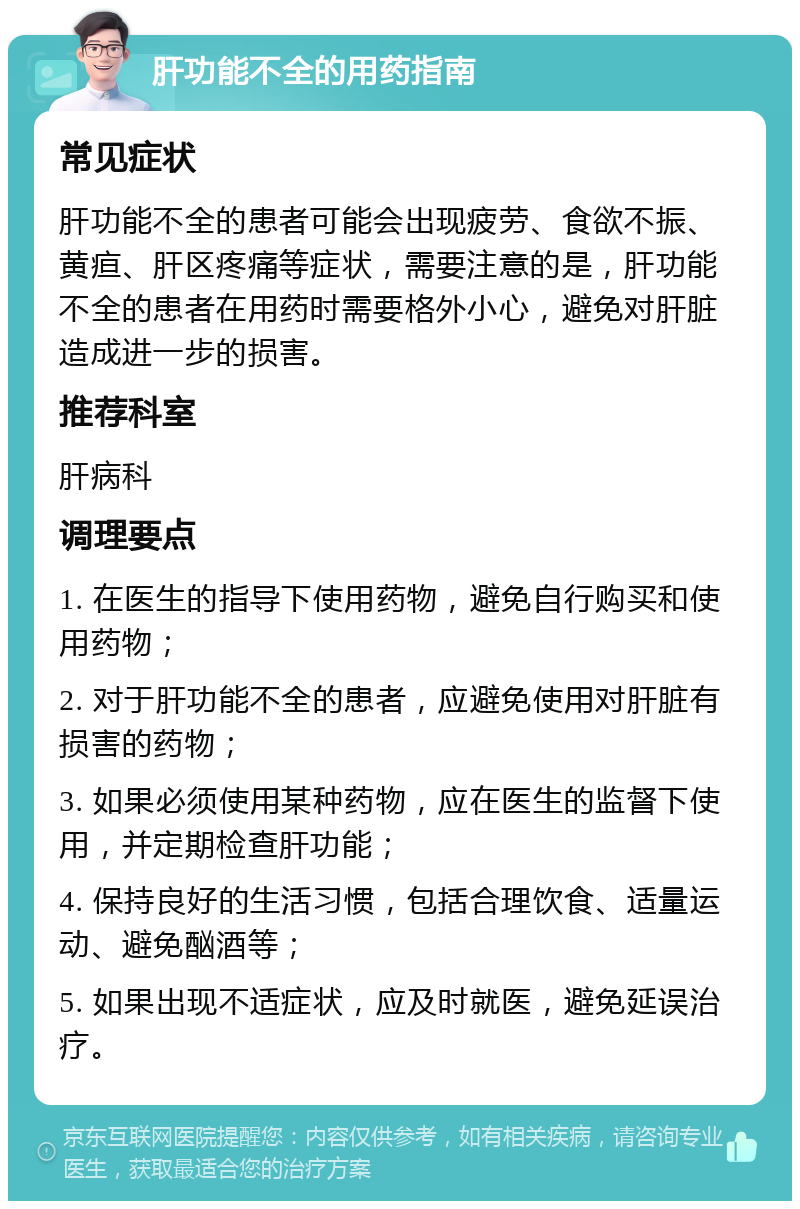 肝功能不全的用药指南 常见症状 肝功能不全的患者可能会出现疲劳、食欲不振、黄疸、肝区疼痛等症状，需要注意的是，肝功能不全的患者在用药时需要格外小心，避免对肝脏造成进一步的损害。 推荐科室 肝病科 调理要点 1. 在医生的指导下使用药物，避免自行购买和使用药物； 2. 对于肝功能不全的患者，应避免使用对肝脏有损害的药物； 3. 如果必须使用某种药物，应在医生的监督下使用，并定期检查肝功能； 4. 保持良好的生活习惯，包括合理饮食、适量运动、避免酗酒等； 5. 如果出现不适症状，应及时就医，避免延误治疗。