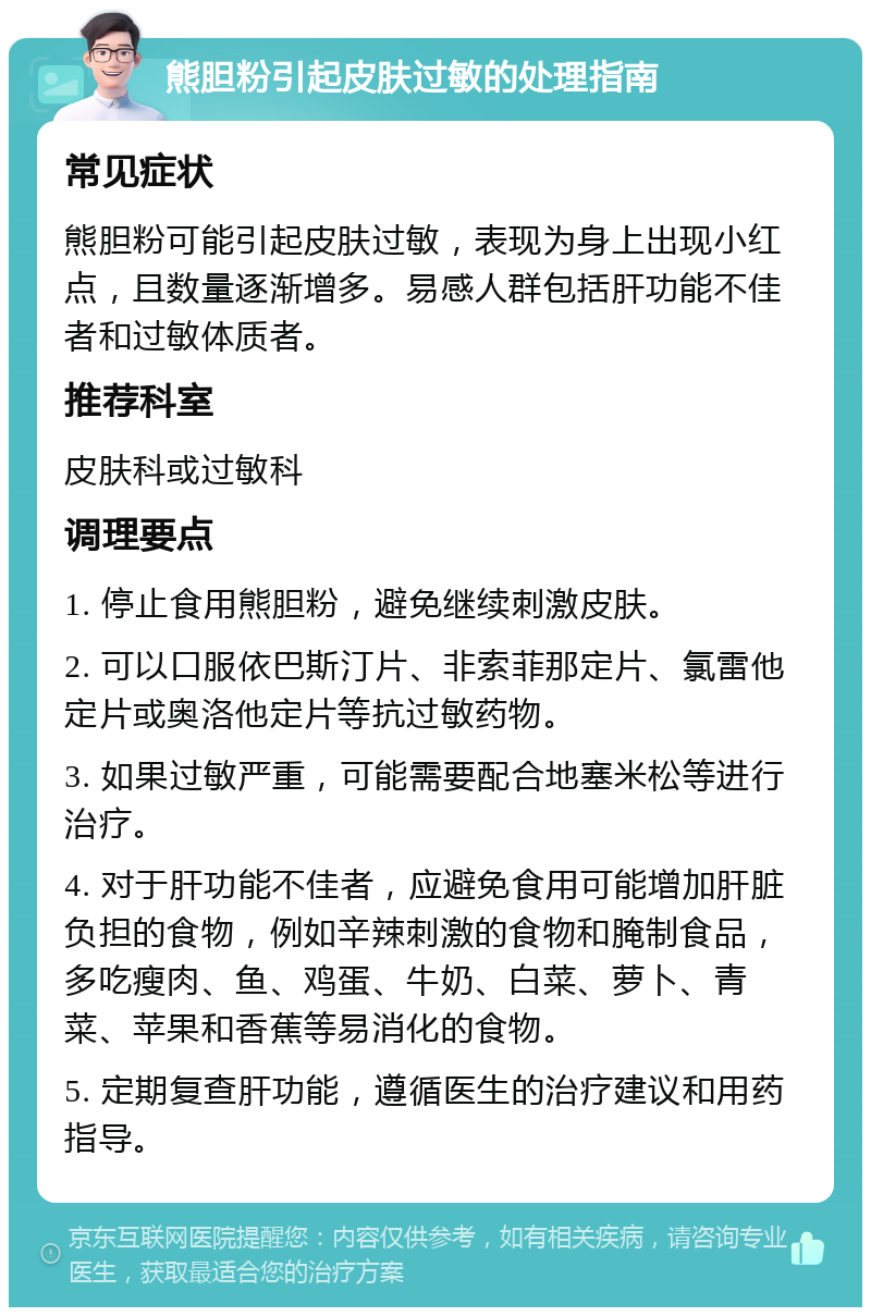 熊胆粉引起皮肤过敏的处理指南 常见症状 熊胆粉可能引起皮肤过敏，表现为身上出现小红点，且数量逐渐增多。易感人群包括肝功能不佳者和过敏体质者。 推荐科室 皮肤科或过敏科 调理要点 1. 停止食用熊胆粉，避免继续刺激皮肤。 2. 可以口服依巴斯汀片、非索菲那定片、氯雷他定片或奥洛他定片等抗过敏药物。 3. 如果过敏严重，可能需要配合地塞米松等进行治疗。 4. 对于肝功能不佳者，应避免食用可能增加肝脏负担的食物，例如辛辣刺激的食物和腌制食品，多吃瘦肉、鱼、鸡蛋、牛奶、白菜、萝卜、青菜、苹果和香蕉等易消化的食物。 5. 定期复查肝功能，遵循医生的治疗建议和用药指导。