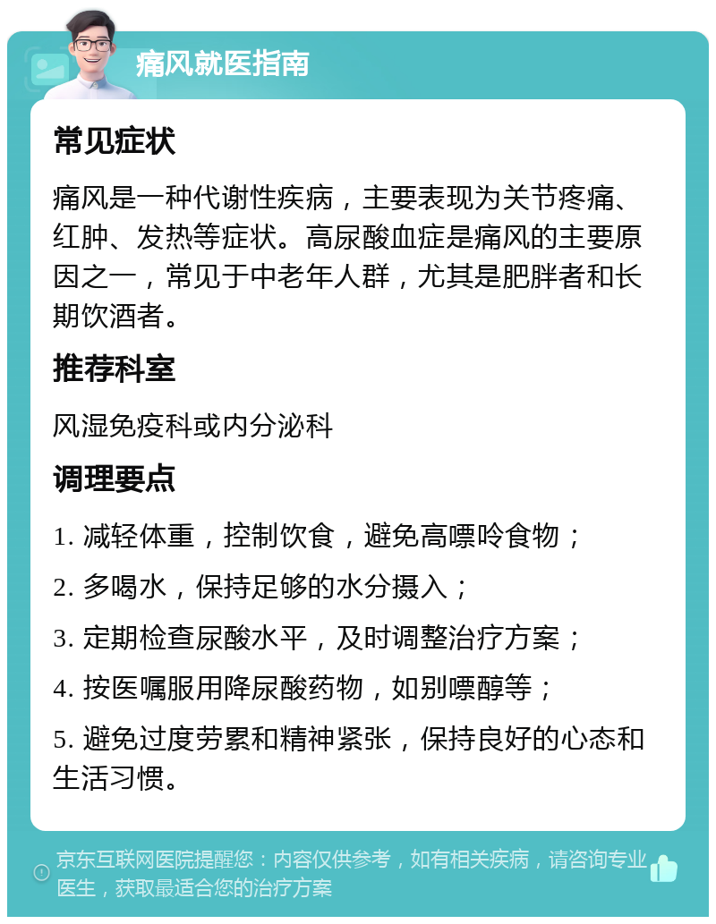 痛风就医指南 常见症状 痛风是一种代谢性疾病，主要表现为关节疼痛、红肿、发热等症状。高尿酸血症是痛风的主要原因之一，常见于中老年人群，尤其是肥胖者和长期饮酒者。 推荐科室 风湿免疫科或内分泌科 调理要点 1. 减轻体重，控制饮食，避免高嘌呤食物； 2. 多喝水，保持足够的水分摄入； 3. 定期检查尿酸水平，及时调整治疗方案； 4. 按医嘱服用降尿酸药物，如别嘌醇等； 5. 避免过度劳累和精神紧张，保持良好的心态和生活习惯。