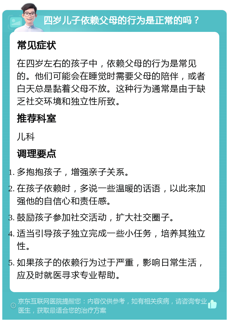 四岁儿子依赖父母的行为是正常的吗？ 常见症状 在四岁左右的孩子中，依赖父母的行为是常见的。他们可能会在睡觉时需要父母的陪伴，或者白天总是黏着父母不放。这种行为通常是由于缺乏社交环境和独立性所致。 推荐科室 儿科 调理要点 多抱抱孩子，增强亲子关系。 在孩子依赖时，多说一些温暖的话语，以此来加强他的自信心和责任感。 鼓励孩子参加社交活动，扩大社交圈子。 适当引导孩子独立完成一些小任务，培养其独立性。 如果孩子的依赖行为过于严重，影响日常生活，应及时就医寻求专业帮助。