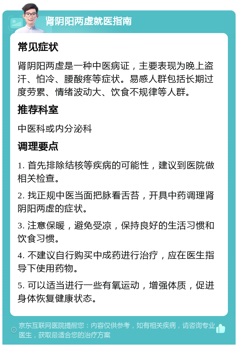 肾阴阳两虚就医指南 常见症状 肾阴阳两虚是一种中医病证，主要表现为晚上盗汗、怕冷、腰酸疼等症状。易感人群包括长期过度劳累、情绪波动大、饮食不规律等人群。 推荐科室 中医科或内分泌科 调理要点 1. 首先排除结核等疾病的可能性，建议到医院做相关检查。 2. 找正规中医当面把脉看舌苔，开具中药调理肾阴阳两虚的症状。 3. 注意保暖，避免受凉，保持良好的生活习惯和饮食习惯。 4. 不建议自行购买中成药进行治疗，应在医生指导下使用药物。 5. 可以适当进行一些有氧运动，增强体质，促进身体恢复健康状态。