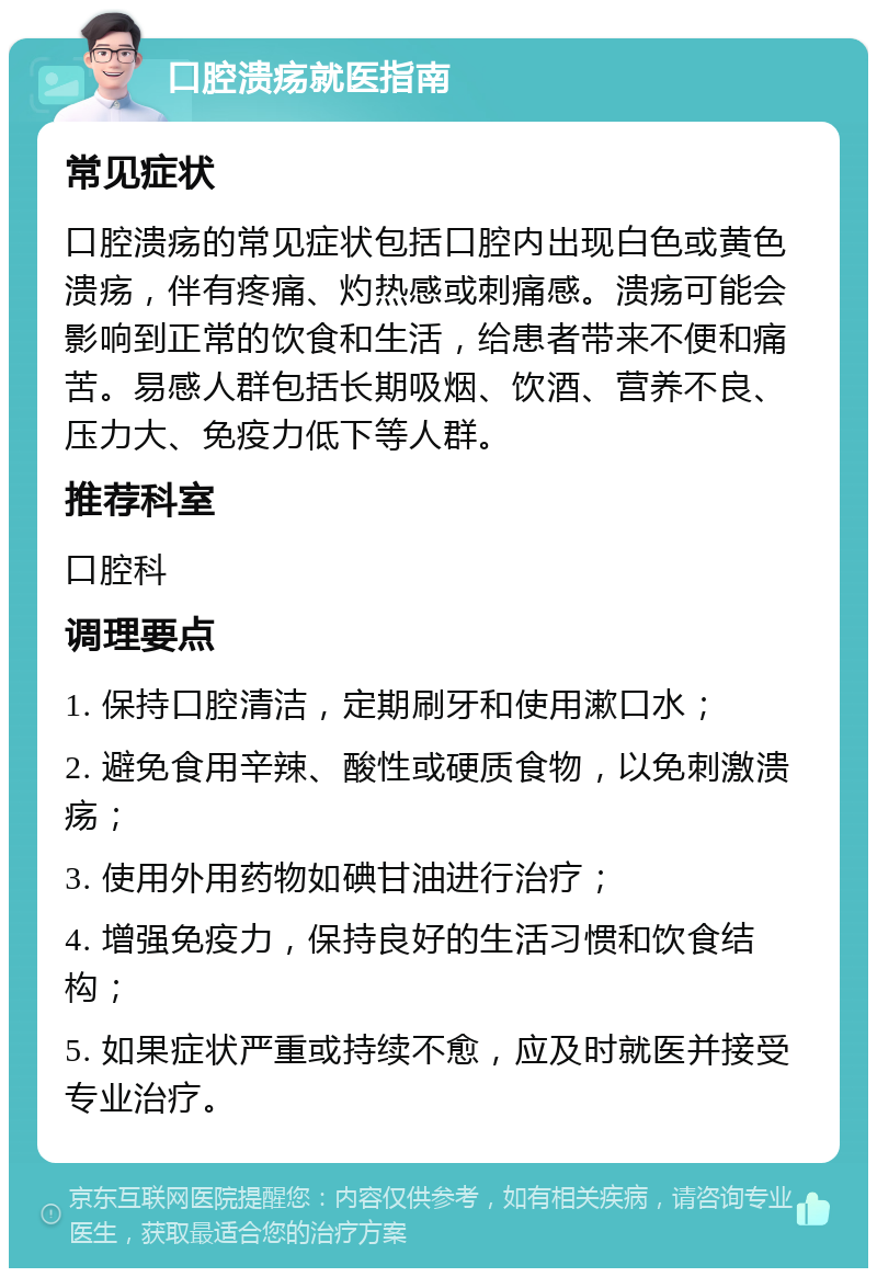 口腔溃疡就医指南 常见症状 口腔溃疡的常见症状包括口腔内出现白色或黄色溃疡，伴有疼痛、灼热感或刺痛感。溃疡可能会影响到正常的饮食和生活，给患者带来不便和痛苦。易感人群包括长期吸烟、饮酒、营养不良、压力大、免疫力低下等人群。 推荐科室 口腔科 调理要点 1. 保持口腔清洁，定期刷牙和使用漱口水； 2. 避免食用辛辣、酸性或硬质食物，以免刺激溃疡； 3. 使用外用药物如碘甘油进行治疗； 4. 增强免疫力，保持良好的生活习惯和饮食结构； 5. 如果症状严重或持续不愈，应及时就医并接受专业治疗。