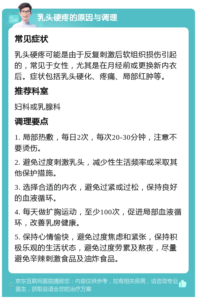 乳头硬疼的原因与调理 常见症状 乳头硬疼可能是由于反复刺激后软组织损伤引起的，常见于女性，尤其是在月经前或更换新内衣后。症状包括乳头硬化、疼痛、局部红肿等。 推荐科室 妇科或乳腺科 调理要点 1. 局部热敷，每日2次，每次20-30分钟，注意不要烫伤。 2. 避免过度刺激乳头，减少性生活频率或采取其他保护措施。 3. 选择合适的内衣，避免过紧或过松，保持良好的血液循环。 4. 每天做扩胸运动，至少100次，促进局部血液循环，改善乳房健康。 5. 保持心情愉快，避免过度焦虑和紧张，保持积极乐观的生活状态，避免过度劳累及熬夜，尽量避免辛辣刺激食品及油炸食品。