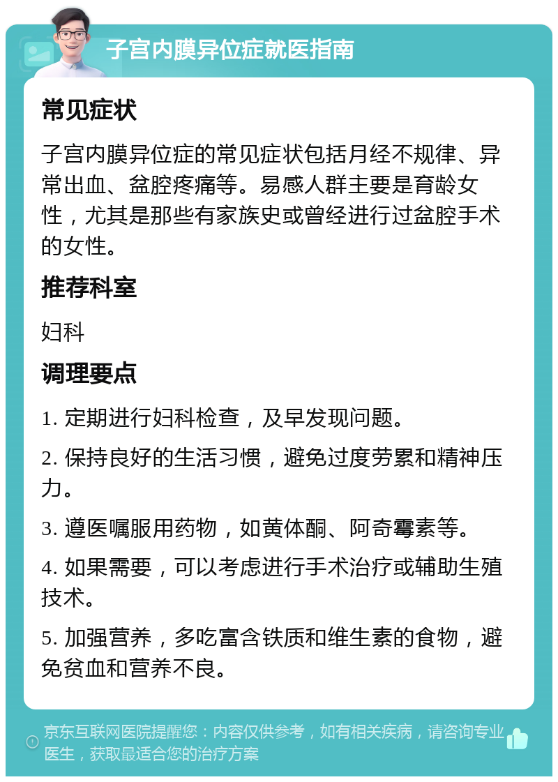 子宫内膜异位症就医指南 常见症状 子宫内膜异位症的常见症状包括月经不规律、异常出血、盆腔疼痛等。易感人群主要是育龄女性，尤其是那些有家族史或曾经进行过盆腔手术的女性。 推荐科室 妇科 调理要点 1. 定期进行妇科检查，及早发现问题。 2. 保持良好的生活习惯，避免过度劳累和精神压力。 3. 遵医嘱服用药物，如黄体酮、阿奇霉素等。 4. 如果需要，可以考虑进行手术治疗或辅助生殖技术。 5. 加强营养，多吃富含铁质和维生素的食物，避免贫血和营养不良。