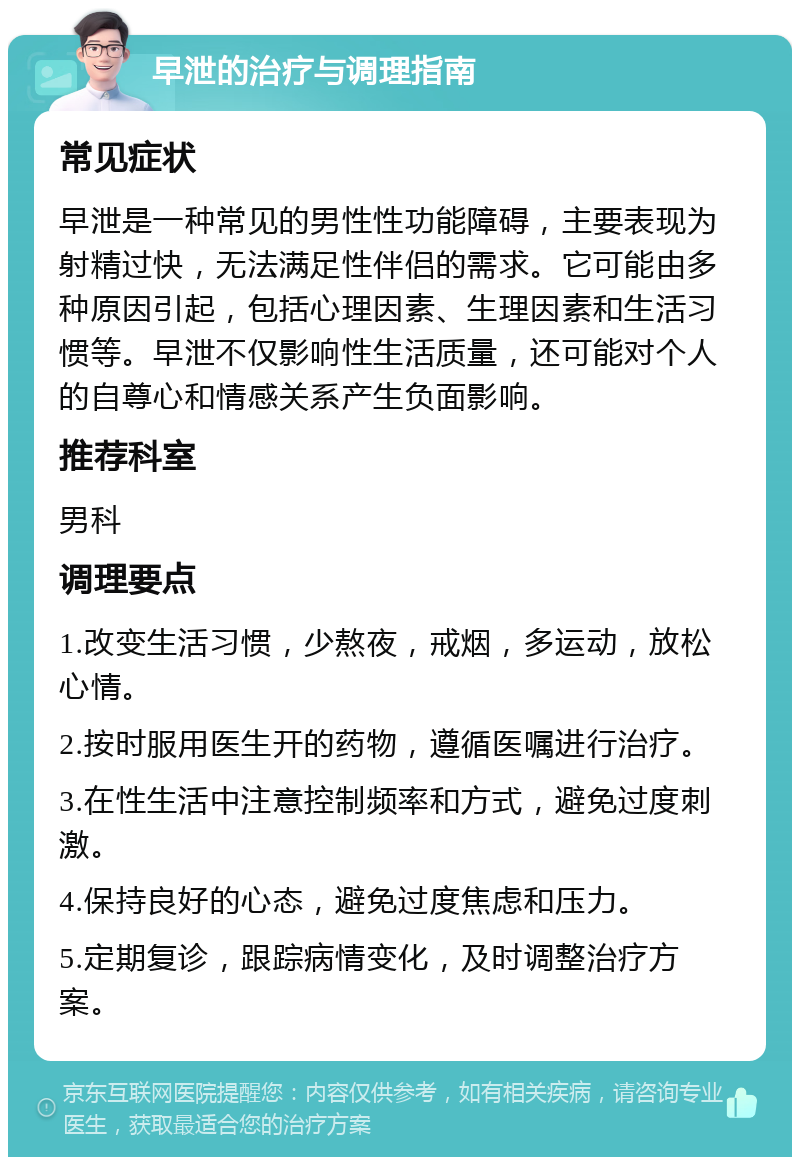 早泄的治疗与调理指南 常见症状 早泄是一种常见的男性性功能障碍，主要表现为射精过快，无法满足性伴侣的需求。它可能由多种原因引起，包括心理因素、生理因素和生活习惯等。早泄不仅影响性生活质量，还可能对个人的自尊心和情感关系产生负面影响。 推荐科室 男科 调理要点 1.改变生活习惯，少熬夜，戒烟，多运动，放松心情。 2.按时服用医生开的药物，遵循医嘱进行治疗。 3.在性生活中注意控制频率和方式，避免过度刺激。 4.保持良好的心态，避免过度焦虑和压力。 5.定期复诊，跟踪病情变化，及时调整治疗方案。