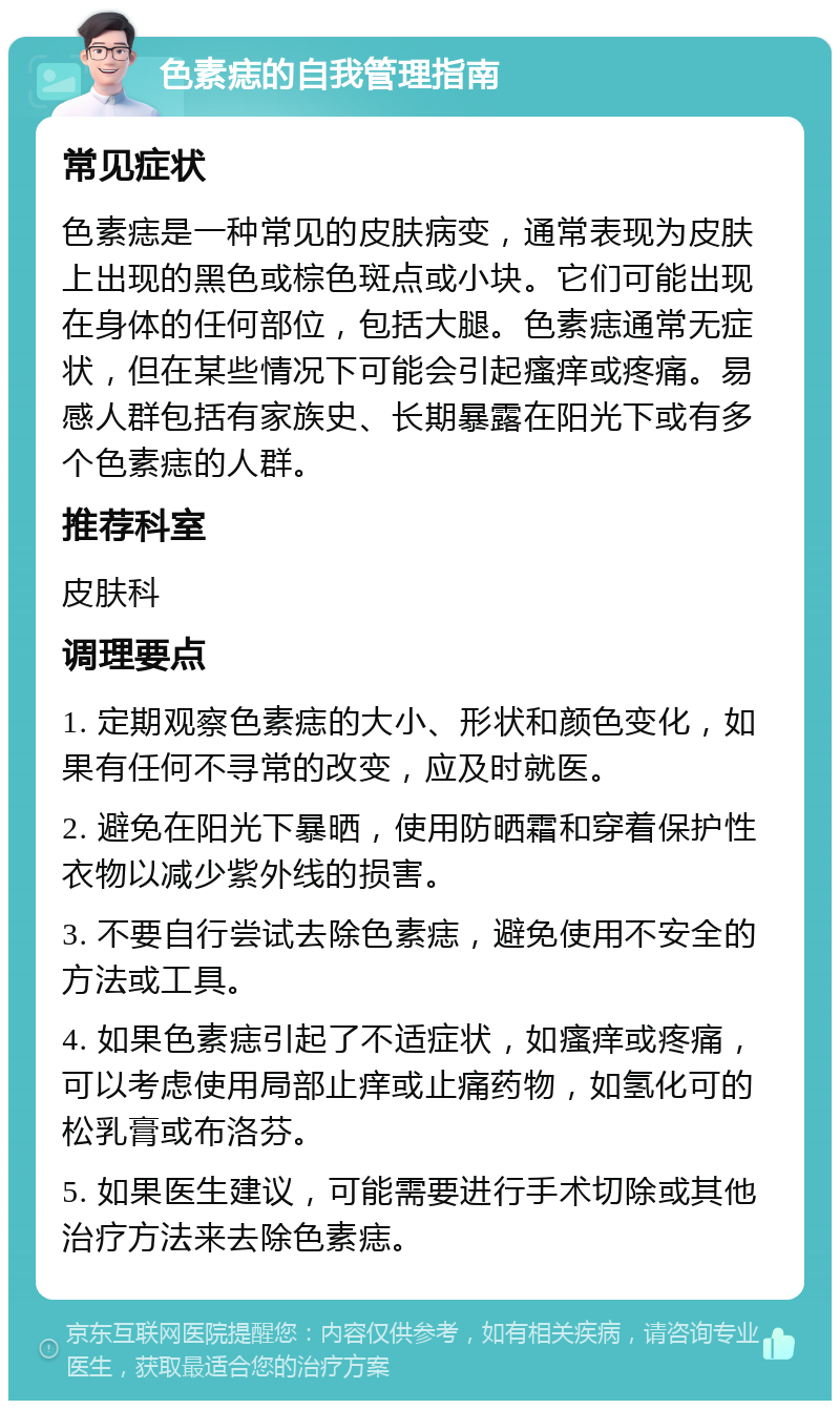 色素痣的自我管理指南 常见症状 色素痣是一种常见的皮肤病变，通常表现为皮肤上出现的黑色或棕色斑点或小块。它们可能出现在身体的任何部位，包括大腿。色素痣通常无症状，但在某些情况下可能会引起瘙痒或疼痛。易感人群包括有家族史、长期暴露在阳光下或有多个色素痣的人群。 推荐科室 皮肤科 调理要点 1. 定期观察色素痣的大小、形状和颜色变化，如果有任何不寻常的改变，应及时就医。 2. 避免在阳光下暴晒，使用防晒霜和穿着保护性衣物以减少紫外线的损害。 3. 不要自行尝试去除色素痣，避免使用不安全的方法或工具。 4. 如果色素痣引起了不适症状，如瘙痒或疼痛，可以考虑使用局部止痒或止痛药物，如氢化可的松乳膏或布洛芬。 5. 如果医生建议，可能需要进行手术切除或其他治疗方法来去除色素痣。