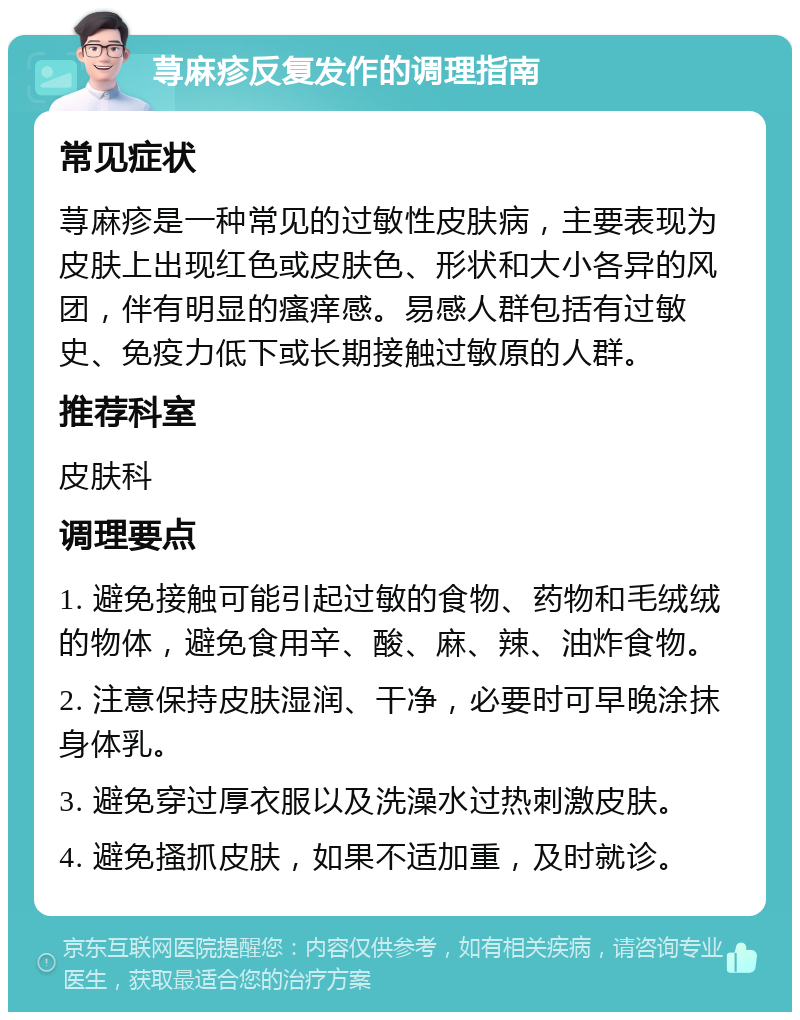 荨麻疹反复发作的调理指南 常见症状 荨麻疹是一种常见的过敏性皮肤病，主要表现为皮肤上出现红色或皮肤色、形状和大小各异的风团，伴有明显的瘙痒感。易感人群包括有过敏史、免疫力低下或长期接触过敏原的人群。 推荐科室 皮肤科 调理要点 1. 避免接触可能引起过敏的食物、药物和毛绒绒的物体，避免食用辛、酸、麻、辣、油炸食物。 2. 注意保持皮肤湿润、干净，必要时可早晚涂抹身体乳。 3. 避免穿过厚衣服以及洗澡水过热刺激皮肤。 4. 避免搔抓皮肤，如果不适加重，及时就诊。