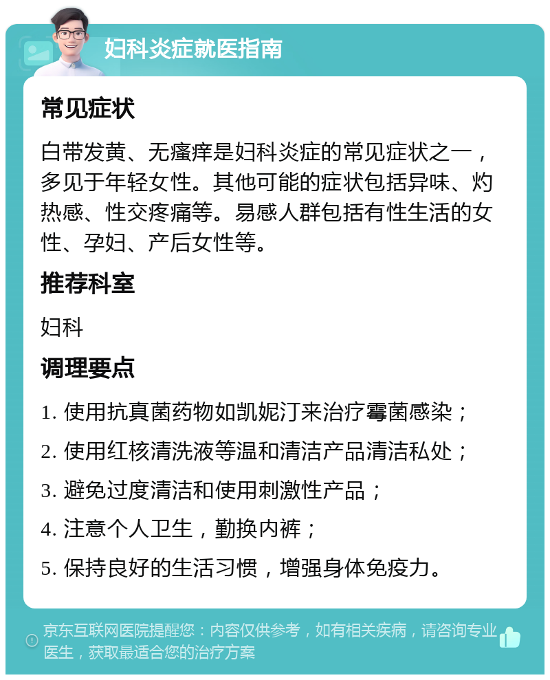 妇科炎症就医指南 常见症状 白带发黄、无瘙痒是妇科炎症的常见症状之一，多见于年轻女性。其他可能的症状包括异味、灼热感、性交疼痛等。易感人群包括有性生活的女性、孕妇、产后女性等。 推荐科室 妇科 调理要点 1. 使用抗真菌药物如凯妮汀来治疗霉菌感染； 2. 使用红核清洗液等温和清洁产品清洁私处； 3. 避免过度清洁和使用刺激性产品； 4. 注意个人卫生，勤换内裤； 5. 保持良好的生活习惯，增强身体免疫力。