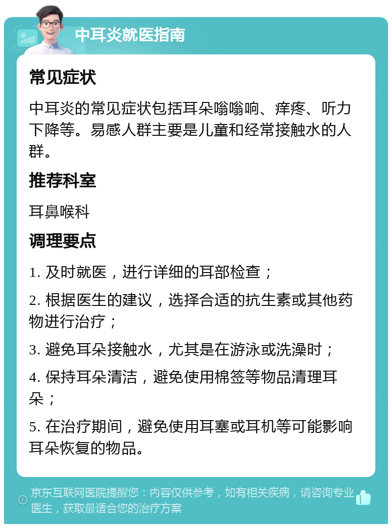 中耳炎就医指南 常见症状 中耳炎的常见症状包括耳朵嗡嗡响、痒疼、听力下降等。易感人群主要是儿童和经常接触水的人群。 推荐科室 耳鼻喉科 调理要点 1. 及时就医，进行详细的耳部检查； 2. 根据医生的建议，选择合适的抗生素或其他药物进行治疗； 3. 避免耳朵接触水，尤其是在游泳或洗澡时； 4. 保持耳朵清洁，避免使用棉签等物品清理耳朵； 5. 在治疗期间，避免使用耳塞或耳机等可能影响耳朵恢复的物品。