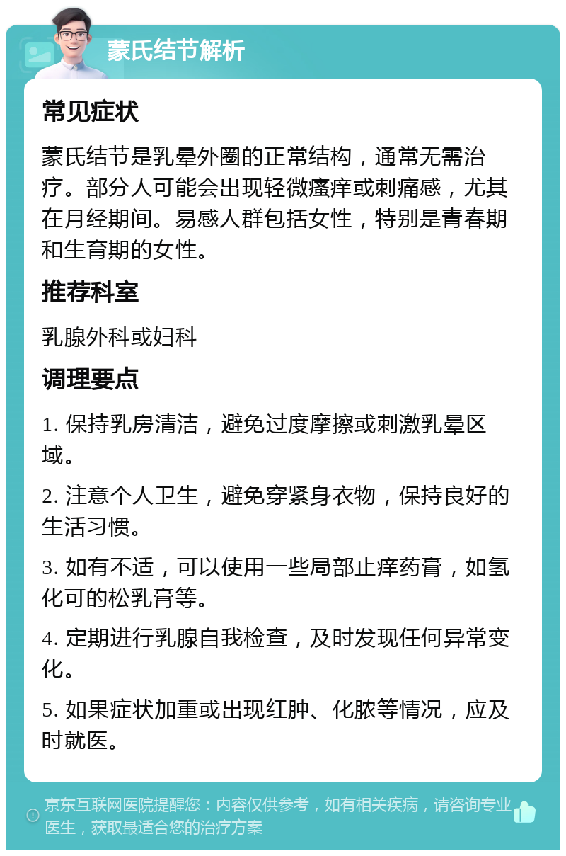 蒙氏结节解析 常见症状 蒙氏结节是乳晕外圈的正常结构，通常无需治疗。部分人可能会出现轻微瘙痒或刺痛感，尤其在月经期间。易感人群包括女性，特别是青春期和生育期的女性。 推荐科室 乳腺外科或妇科 调理要点 1. 保持乳房清洁，避免过度摩擦或刺激乳晕区域。 2. 注意个人卫生，避免穿紧身衣物，保持良好的生活习惯。 3. 如有不适，可以使用一些局部止痒药膏，如氢化可的松乳膏等。 4. 定期进行乳腺自我检查，及时发现任何异常变化。 5. 如果症状加重或出现红肿、化脓等情况，应及时就医。