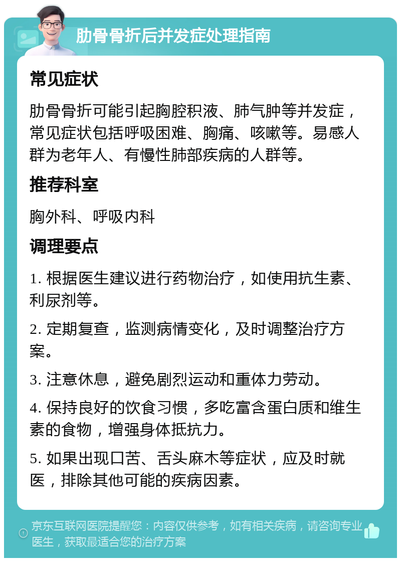 肋骨骨折后并发症处理指南 常见症状 肋骨骨折可能引起胸腔积液、肺气肿等并发症，常见症状包括呼吸困难、胸痛、咳嗽等。易感人群为老年人、有慢性肺部疾病的人群等。 推荐科室 胸外科、呼吸内科 调理要点 1. 根据医生建议进行药物治疗，如使用抗生素、利尿剂等。 2. 定期复查，监测病情变化，及时调整治疗方案。 3. 注意休息，避免剧烈运动和重体力劳动。 4. 保持良好的饮食习惯，多吃富含蛋白质和维生素的食物，增强身体抵抗力。 5. 如果出现口苦、舌头麻木等症状，应及时就医，排除其他可能的疾病因素。