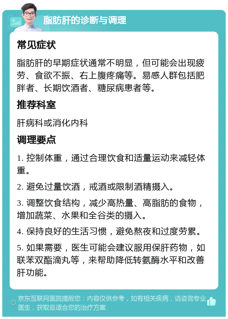 脂肪肝的诊断与调理 常见症状 脂肪肝的早期症状通常不明显，但可能会出现疲劳、食欲不振、右上腹疼痛等。易感人群包括肥胖者、长期饮酒者、糖尿病患者等。 推荐科室 肝病科或消化内科 调理要点 1. 控制体重，通过合理饮食和适量运动来减轻体重。 2. 避免过量饮酒，戒酒或限制酒精摄入。 3. 调整饮食结构，减少高热量、高脂肪的食物，增加蔬菜、水果和全谷类的摄入。 4. 保持良好的生活习惯，避免熬夜和过度劳累。 5. 如果需要，医生可能会建议服用保肝药物，如联苯双酯滴丸等，来帮助降低转氨酶水平和改善肝功能。