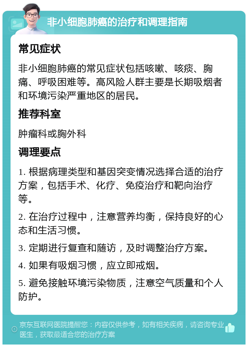 非小细胞肺癌的治疗和调理指南 常见症状 非小细胞肺癌的常见症状包括咳嗽、咳痰、胸痛、呼吸困难等。高风险人群主要是长期吸烟者和环境污染严重地区的居民。 推荐科室 肿瘤科或胸外科 调理要点 1. 根据病理类型和基因突变情况选择合适的治疗方案，包括手术、化疗、免疫治疗和靶向治疗等。 2. 在治疗过程中，注意营养均衡，保持良好的心态和生活习惯。 3. 定期进行复查和随访，及时调整治疗方案。 4. 如果有吸烟习惯，应立即戒烟。 5. 避免接触环境污染物质，注意空气质量和个人防护。