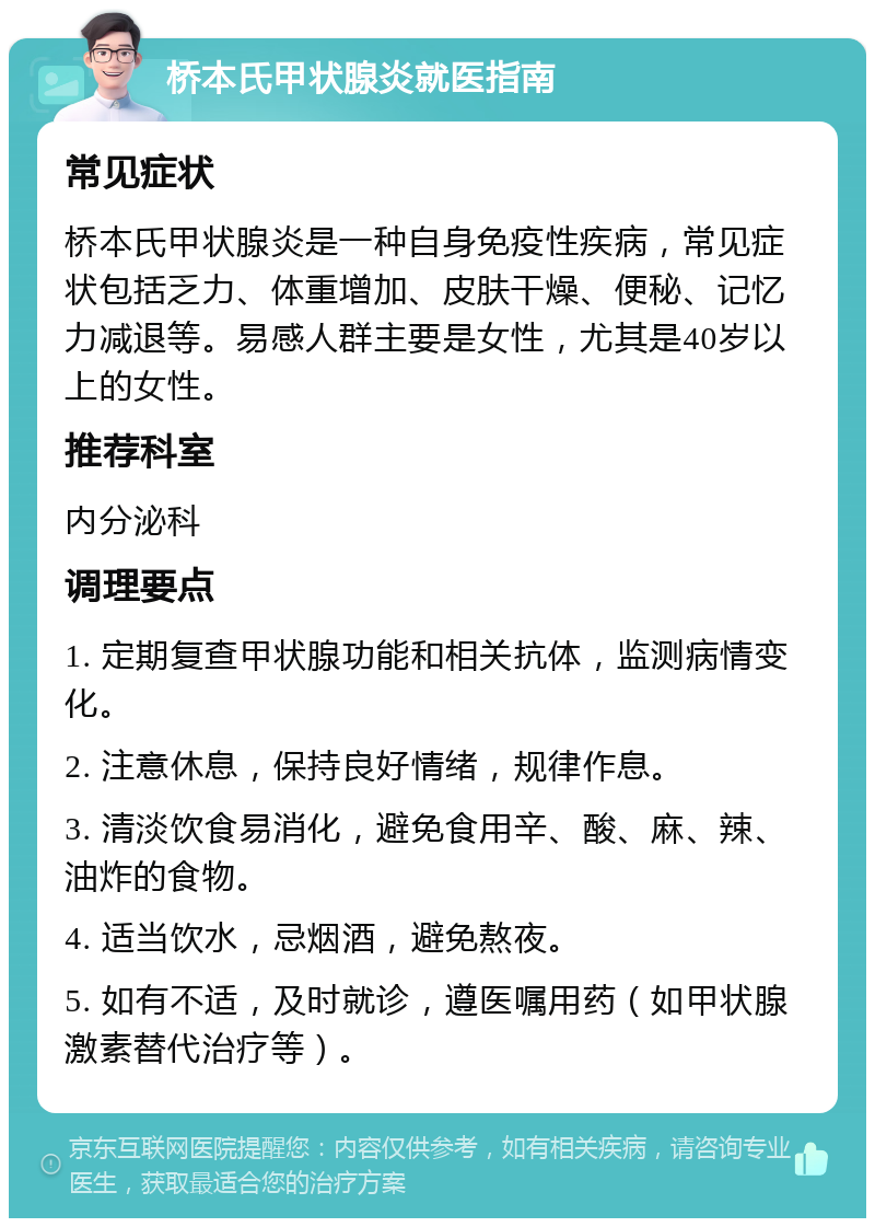 桥本氏甲状腺炎就医指南 常见症状 桥本氏甲状腺炎是一种自身免疫性疾病，常见症状包括乏力、体重增加、皮肤干燥、便秘、记忆力减退等。易感人群主要是女性，尤其是40岁以上的女性。 推荐科室 内分泌科 调理要点 1. 定期复查甲状腺功能和相关抗体，监测病情变化。 2. 注意休息，保持良好情绪，规律作息。 3. 清淡饮食易消化，避免食用辛、酸、麻、辣、油炸的食物。 4. 适当饮水，忌烟酒，避免熬夜。 5. 如有不适，及时就诊，遵医嘱用药（如甲状腺激素替代治疗等）。