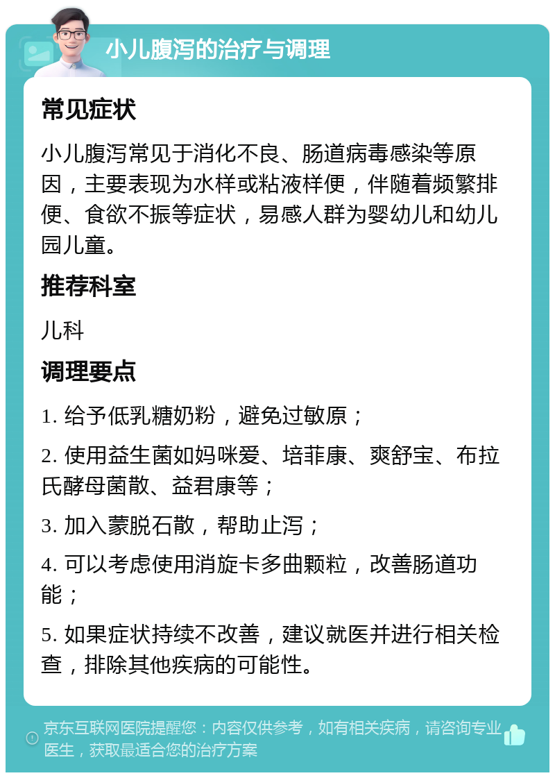 小儿腹泻的治疗与调理 常见症状 小儿腹泻常见于消化不良、肠道病毒感染等原因，主要表现为水样或粘液样便，伴随着频繁排便、食欲不振等症状，易感人群为婴幼儿和幼儿园儿童。 推荐科室 儿科 调理要点 1. 给予低乳糖奶粉，避免过敏原； 2. 使用益生菌如妈咪爱、培菲康、爽舒宝、布拉氏酵母菌散、益君康等； 3. 加入蒙脱石散，帮助止泻； 4. 可以考虑使用消旋卡多曲颗粒，改善肠道功能； 5. 如果症状持续不改善，建议就医并进行相关检查，排除其他疾病的可能性。