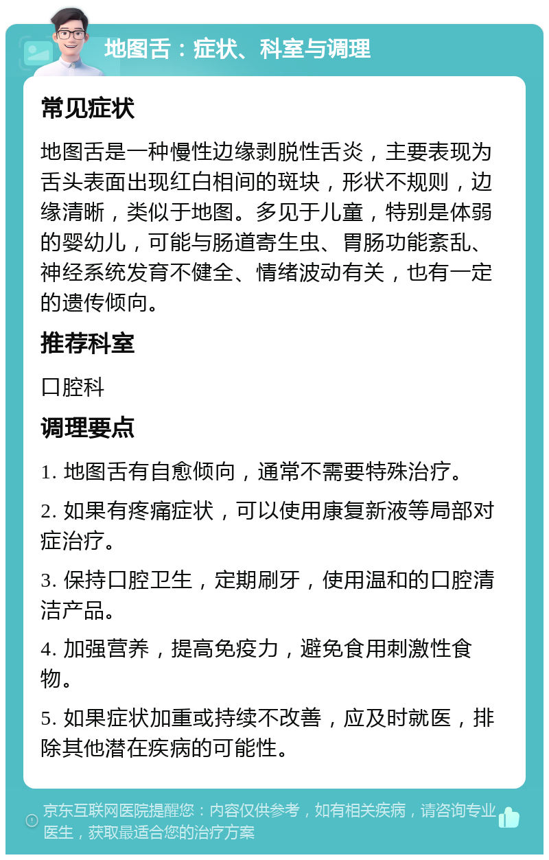 地图舌：症状、科室与调理 常见症状 地图舌是一种慢性边缘剥脱性舌炎，主要表现为舌头表面出现红白相间的斑块，形状不规则，边缘清晰，类似于地图。多见于儿童，特别是体弱的婴幼儿，可能与肠道寄生虫、胃肠功能紊乱、神经系统发育不健全、情绪波动有关，也有一定的遗传倾向。 推荐科室 口腔科 调理要点 1. 地图舌有自愈倾向，通常不需要特殊治疗。 2. 如果有疼痛症状，可以使用康复新液等局部对症治疗。 3. 保持口腔卫生，定期刷牙，使用温和的口腔清洁产品。 4. 加强营养，提高免疫力，避免食用刺激性食物。 5. 如果症状加重或持续不改善，应及时就医，排除其他潜在疾病的可能性。