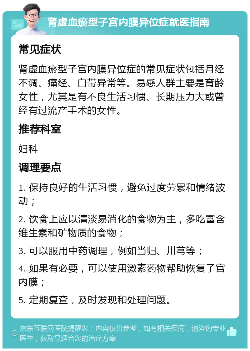 肾虚血瘀型子宫内膜异位症就医指南 常见症状 肾虚血瘀型子宫内膜异位症的常见症状包括月经不调、痛经、白带异常等。易感人群主要是育龄女性，尤其是有不良生活习惯、长期压力大或曾经有过流产手术的女性。 推荐科室 妇科 调理要点 1. 保持良好的生活习惯，避免过度劳累和情绪波动； 2. 饮食上应以清淡易消化的食物为主，多吃富含维生素和矿物质的食物； 3. 可以服用中药调理，例如当归、川芎等； 4. 如果有必要，可以使用激素药物帮助恢复子宫内膜； 5. 定期复查，及时发现和处理问题。