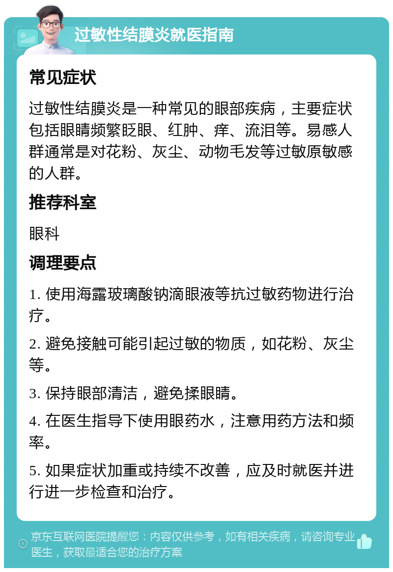 过敏性结膜炎就医指南 常见症状 过敏性结膜炎是一种常见的眼部疾病，主要症状包括眼睛频繁眨眼、红肿、痒、流泪等。易感人群通常是对花粉、灰尘、动物毛发等过敏原敏感的人群。 推荐科室 眼科 调理要点 1. 使用海露玻璃酸钠滴眼液等抗过敏药物进行治疗。 2. 避免接触可能引起过敏的物质，如花粉、灰尘等。 3. 保持眼部清洁，避免揉眼睛。 4. 在医生指导下使用眼药水，注意用药方法和频率。 5. 如果症状加重或持续不改善，应及时就医并进行进一步检查和治疗。