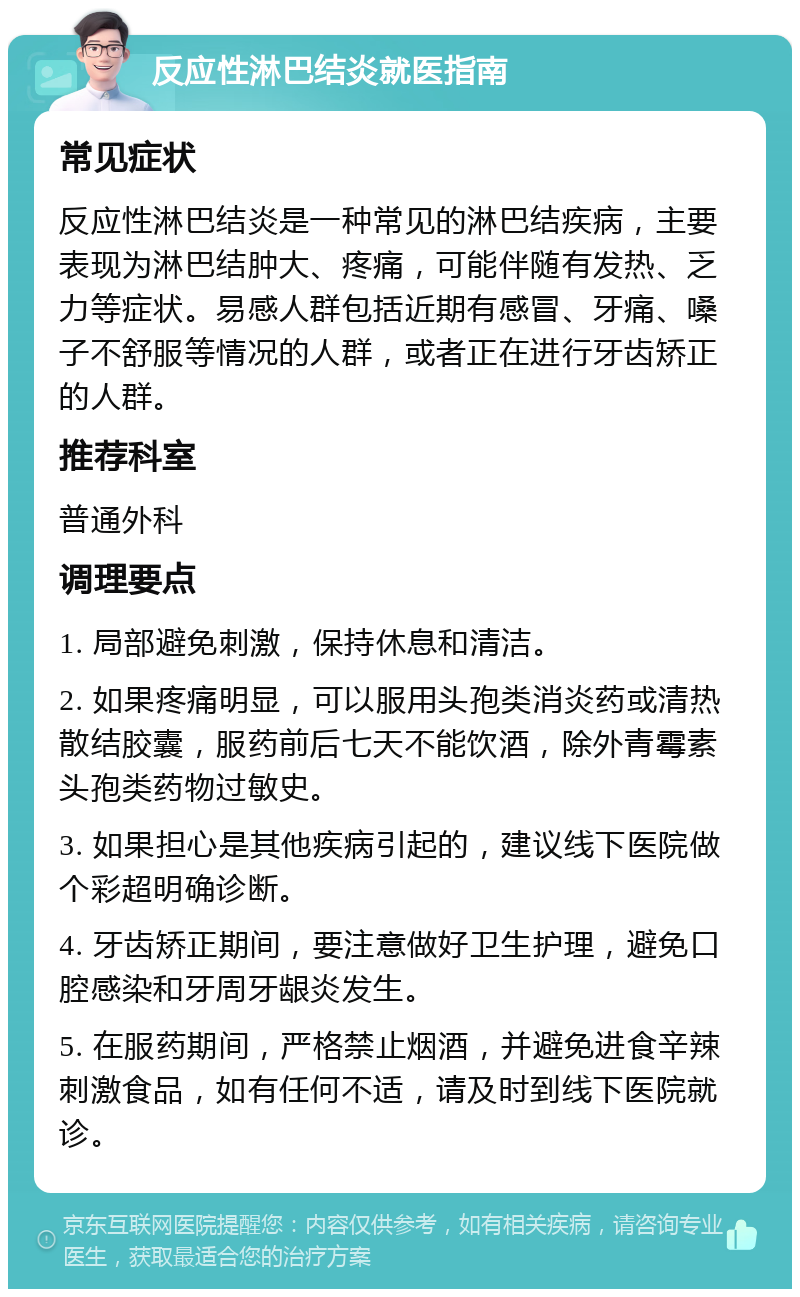 反应性淋巴结炎就医指南 常见症状 反应性淋巴结炎是一种常见的淋巴结疾病，主要表现为淋巴结肿大、疼痛，可能伴随有发热、乏力等症状。易感人群包括近期有感冒、牙痛、嗓子不舒服等情况的人群，或者正在进行牙齿矫正的人群。 推荐科室 普通外科 调理要点 1. 局部避免刺激，保持休息和清洁。 2. 如果疼痛明显，可以服用头孢类消炎药或清热散结胶囊，服药前后七天不能饮酒，除外青霉素头孢类药物过敏史。 3. 如果担心是其他疾病引起的，建议线下医院做个彩超明确诊断。 4. 牙齿矫正期间，要注意做好卫生护理，避免口腔感染和牙周牙龈炎发生。 5. 在服药期间，严格禁止烟酒，并避免进食辛辣刺激食品，如有任何不适，请及时到线下医院就诊。