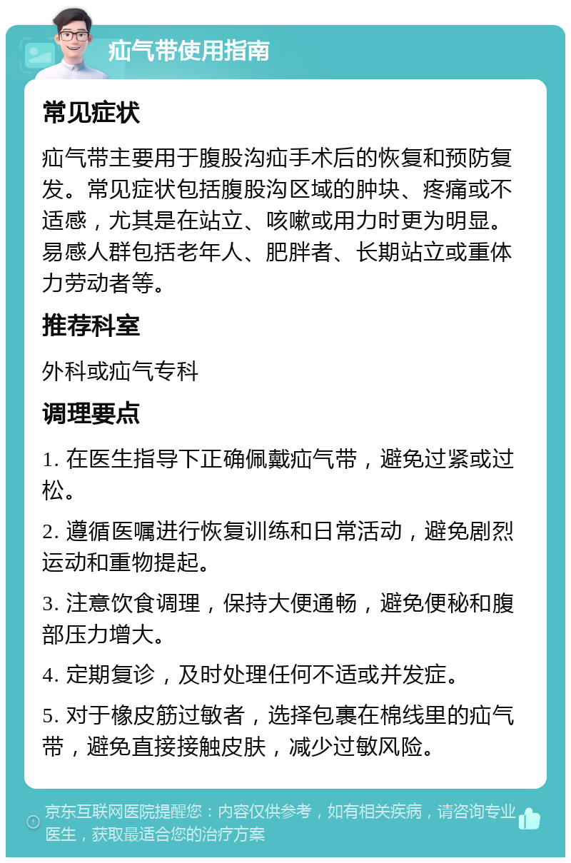 疝气带使用指南 常见症状 疝气带主要用于腹股沟疝手术后的恢复和预防复发。常见症状包括腹股沟区域的肿块、疼痛或不适感，尤其是在站立、咳嗽或用力时更为明显。易感人群包括老年人、肥胖者、长期站立或重体力劳动者等。 推荐科室 外科或疝气专科 调理要点 1. 在医生指导下正确佩戴疝气带，避免过紧或过松。 2. 遵循医嘱进行恢复训练和日常活动，避免剧烈运动和重物提起。 3. 注意饮食调理，保持大便通畅，避免便秘和腹部压力增大。 4. 定期复诊，及时处理任何不适或并发症。 5. 对于橡皮筋过敏者，选择包裹在棉线里的疝气带，避免直接接触皮肤，减少过敏风险。