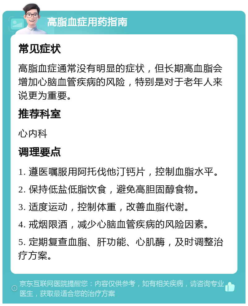 高脂血症用药指南 常见症状 高脂血症通常没有明显的症状，但长期高血脂会增加心脑血管疾病的风险，特别是对于老年人来说更为重要。 推荐科室 心内科 调理要点 1. 遵医嘱服用阿托伐他汀钙片，控制血脂水平。 2. 保持低盐低脂饮食，避免高胆固醇食物。 3. 适度运动，控制体重，改善血脂代谢。 4. 戒烟限酒，减少心脑血管疾病的风险因素。 5. 定期复查血脂、肝功能、心肌酶，及时调整治疗方案。