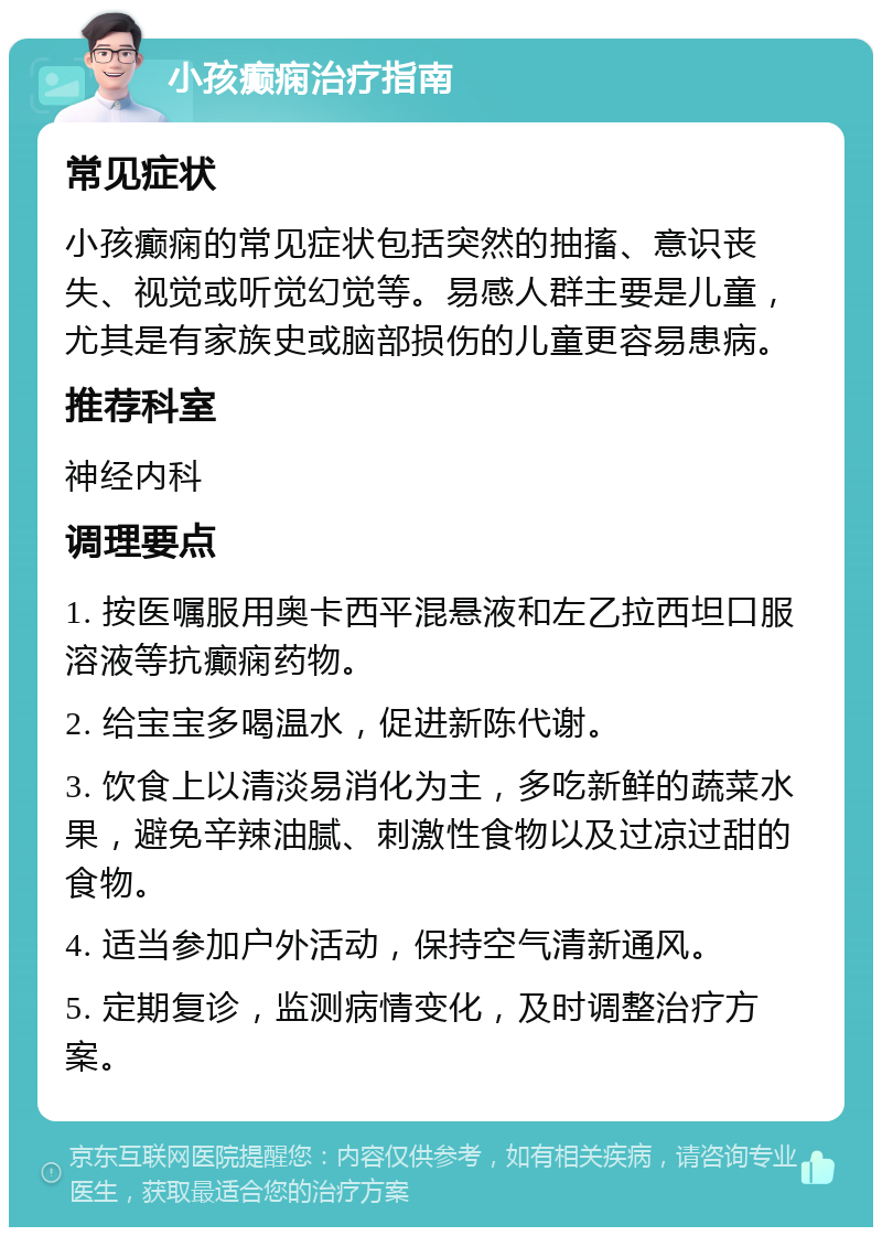 小孩癫痫治疗指南 常见症状 小孩癫痫的常见症状包括突然的抽搐、意识丧失、视觉或听觉幻觉等。易感人群主要是儿童，尤其是有家族史或脑部损伤的儿童更容易患病。 推荐科室 神经内科 调理要点 1. 按医嘱服用奥卡西平混悬液和左乙拉西坦口服溶液等抗癫痫药物。 2. 给宝宝多喝温水，促进新陈代谢。 3. 饮食上以清淡易消化为主，多吃新鲜的蔬菜水果，避免辛辣油腻、刺激性食物以及过凉过甜的食物。 4. 适当参加户外活动，保持空气清新通风。 5. 定期复诊，监测病情变化，及时调整治疗方案。