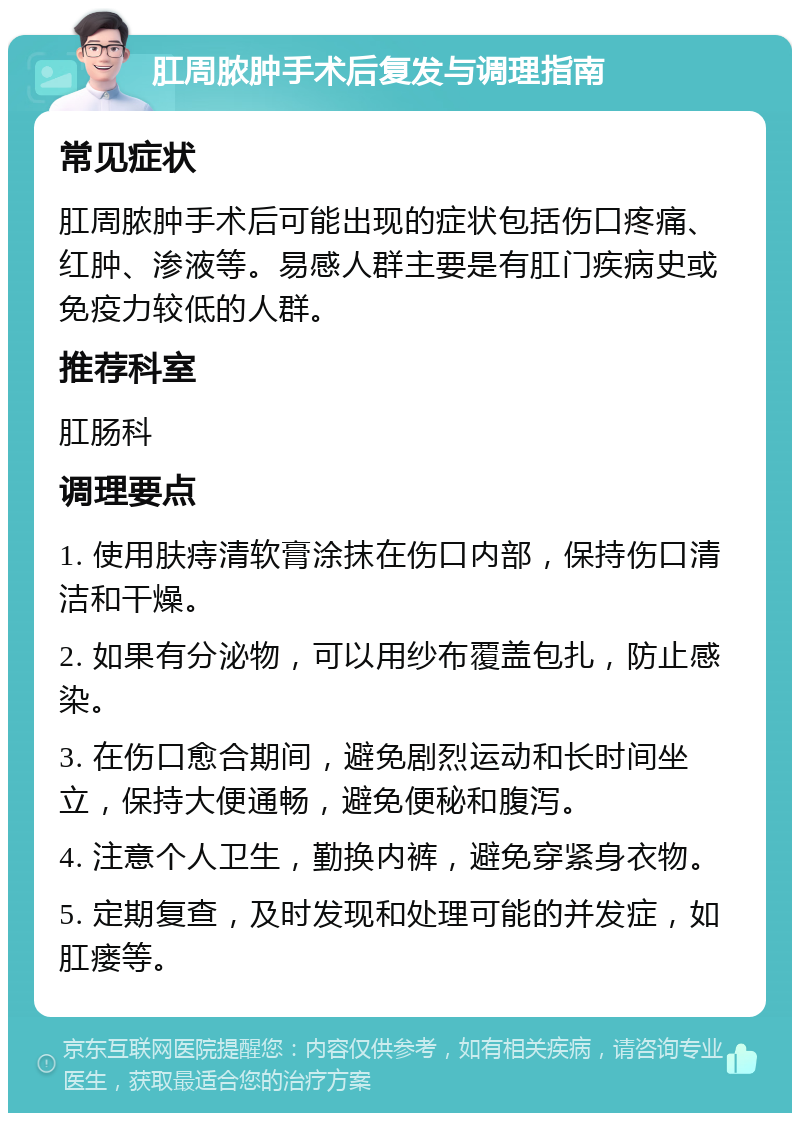 肛周脓肿手术后复发与调理指南 常见症状 肛周脓肿手术后可能出现的症状包括伤口疼痛、红肿、渗液等。易感人群主要是有肛门疾病史或免疫力较低的人群。 推荐科室 肛肠科 调理要点 1. 使用肤痔清软膏涂抹在伤口内部，保持伤口清洁和干燥。 2. 如果有分泌物，可以用纱布覆盖包扎，防止感染。 3. 在伤口愈合期间，避免剧烈运动和长时间坐立，保持大便通畅，避免便秘和腹泻。 4. 注意个人卫生，勤换内裤，避免穿紧身衣物。 5. 定期复查，及时发现和处理可能的并发症，如肛瘘等。