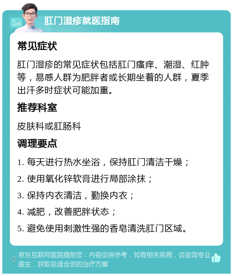 肛门湿疹就医指南 常见症状 肛门湿疹的常见症状包括肛门瘙痒、潮湿、红肿等，易感人群为肥胖者或长期坐着的人群，夏季出汗多时症状可能加重。 推荐科室 皮肤科或肛肠科 调理要点 1. 每天进行热水坐浴，保持肛门清洁干燥； 2. 使用氧化锌软膏进行局部涂抹； 3. 保持内衣清洁，勤换内衣； 4. 减肥，改善肥胖状态； 5. 避免使用刺激性强的香皂清洗肛门区域。