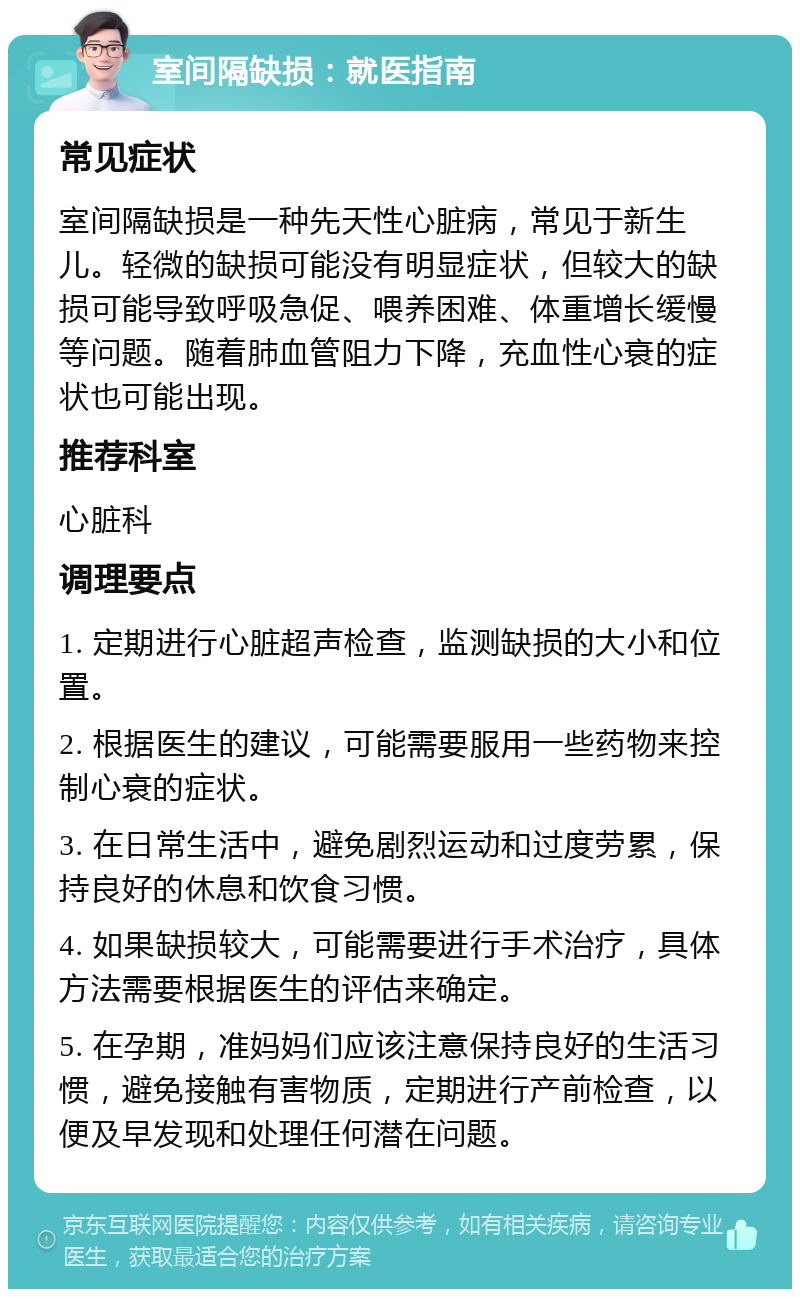 室间隔缺损：就医指南 常见症状 室间隔缺损是一种先天性心脏病，常见于新生儿。轻微的缺损可能没有明显症状，但较大的缺损可能导致呼吸急促、喂养困难、体重增长缓慢等问题。随着肺血管阻力下降，充血性心衰的症状也可能出现。 推荐科室 心脏科 调理要点 1. 定期进行心脏超声检查，监测缺损的大小和位置。 2. 根据医生的建议，可能需要服用一些药物来控制心衰的症状。 3. 在日常生活中，避免剧烈运动和过度劳累，保持良好的休息和饮食习惯。 4. 如果缺损较大，可能需要进行手术治疗，具体方法需要根据医生的评估来确定。 5. 在孕期，准妈妈们应该注意保持良好的生活习惯，避免接触有害物质，定期进行产前检查，以便及早发现和处理任何潜在问题。