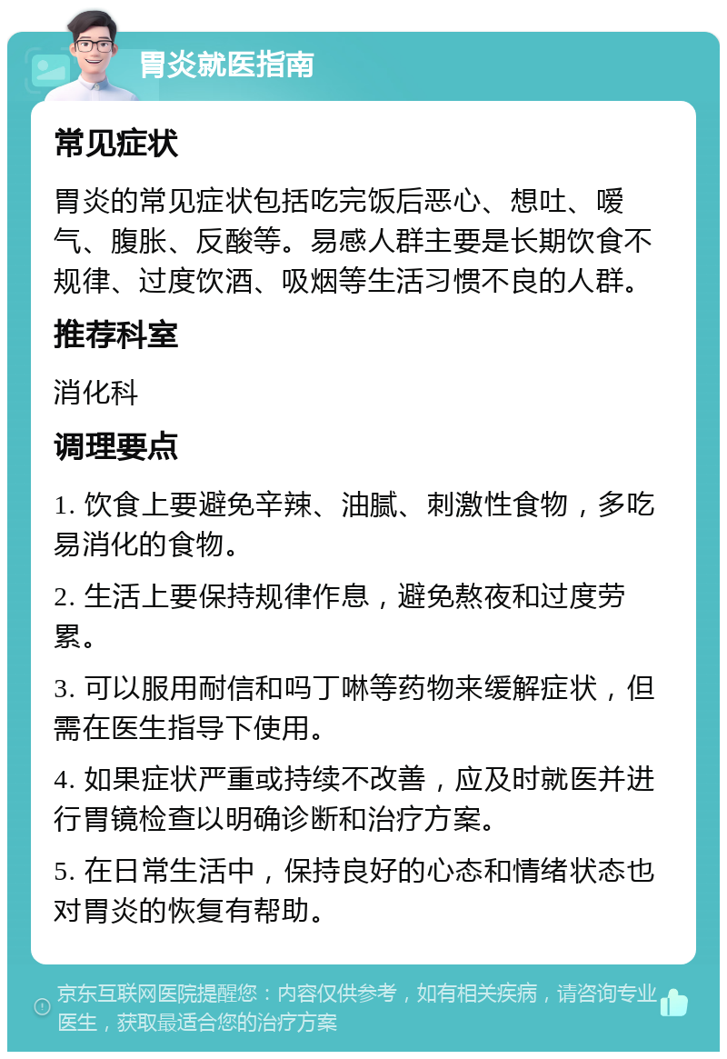 胃炎就医指南 常见症状 胃炎的常见症状包括吃完饭后恶心、想吐、嗳气、腹胀、反酸等。易感人群主要是长期饮食不规律、过度饮酒、吸烟等生活习惯不良的人群。 推荐科室 消化科 调理要点 1. 饮食上要避免辛辣、油腻、刺激性食物，多吃易消化的食物。 2. 生活上要保持规律作息，避免熬夜和过度劳累。 3. 可以服用耐信和吗丁啉等药物来缓解症状，但需在医生指导下使用。 4. 如果症状严重或持续不改善，应及时就医并进行胃镜检查以明确诊断和治疗方案。 5. 在日常生活中，保持良好的心态和情绪状态也对胃炎的恢复有帮助。