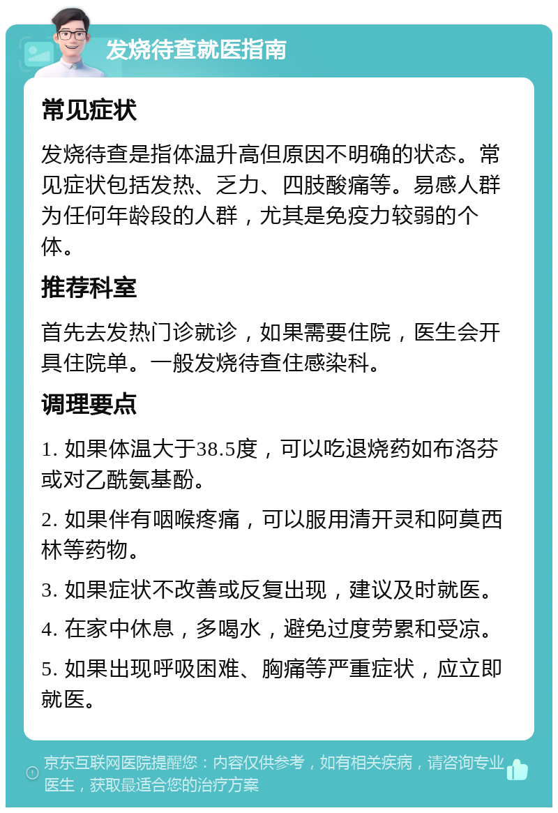 发烧待查就医指南 常见症状 发烧待查是指体温升高但原因不明确的状态。常见症状包括发热、乏力、四肢酸痛等。易感人群为任何年龄段的人群，尤其是免疫力较弱的个体。 推荐科室 首先去发热门诊就诊，如果需要住院，医生会开具住院单。一般发烧待查住感染科。 调理要点 1. 如果体温大于38.5度，可以吃退烧药如布洛芬或对乙酰氨基酚。 2. 如果伴有咽喉疼痛，可以服用清开灵和阿莫西林等药物。 3. 如果症状不改善或反复出现，建议及时就医。 4. 在家中休息，多喝水，避免过度劳累和受凉。 5. 如果出现呼吸困难、胸痛等严重症状，应立即就医。