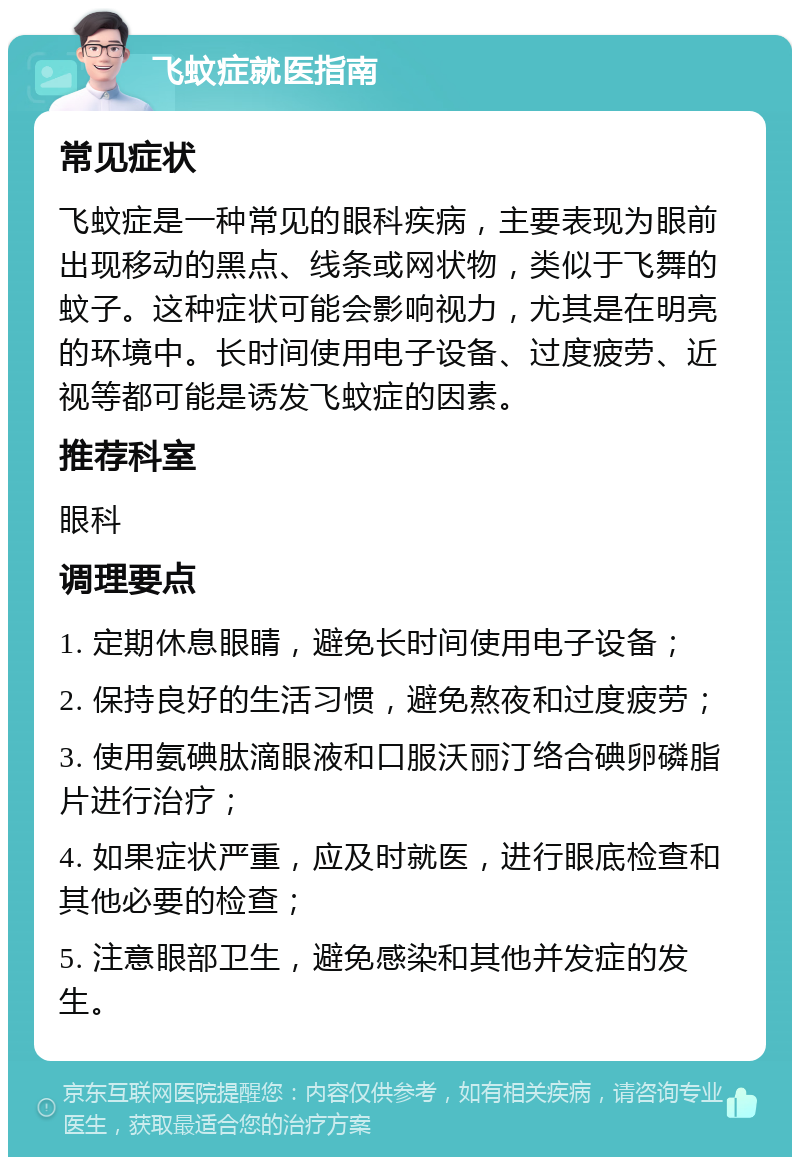 飞蚊症就医指南 常见症状 飞蚊症是一种常见的眼科疾病，主要表现为眼前出现移动的黑点、线条或网状物，类似于飞舞的蚊子。这种症状可能会影响视力，尤其是在明亮的环境中。长时间使用电子设备、过度疲劳、近视等都可能是诱发飞蚊症的因素。 推荐科室 眼科 调理要点 1. 定期休息眼睛，避免长时间使用电子设备； 2. 保持良好的生活习惯，避免熬夜和过度疲劳； 3. 使用氨碘肽滴眼液和口服沃丽汀络合碘卵磷脂片进行治疗； 4. 如果症状严重，应及时就医，进行眼底检查和其他必要的检查； 5. 注意眼部卫生，避免感染和其他并发症的发生。