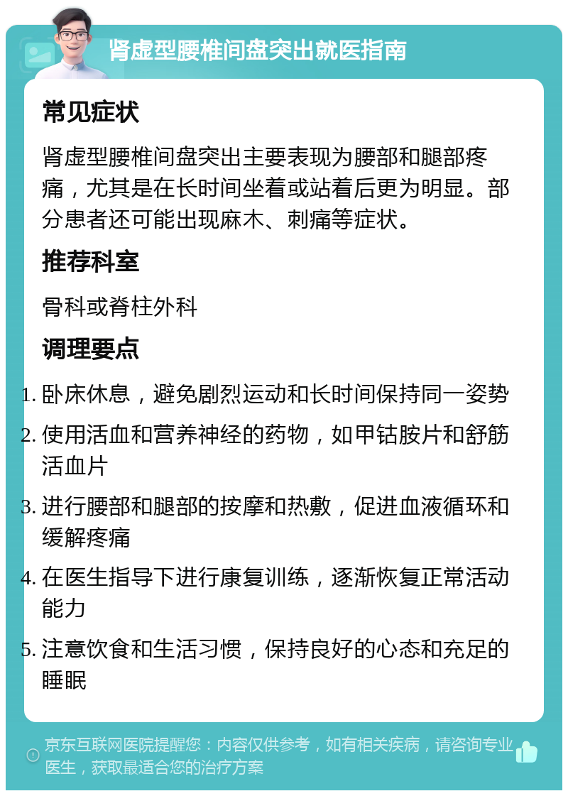 肾虚型腰椎间盘突出就医指南 常见症状 肾虚型腰椎间盘突出主要表现为腰部和腿部疼痛，尤其是在长时间坐着或站着后更为明显。部分患者还可能出现麻木、刺痛等症状。 推荐科室 骨科或脊柱外科 调理要点 卧床休息，避免剧烈运动和长时间保持同一姿势 使用活血和营养神经的药物，如甲钴胺片和舒筋活血片 进行腰部和腿部的按摩和热敷，促进血液循环和缓解疼痛 在医生指导下进行康复训练，逐渐恢复正常活动能力 注意饮食和生活习惯，保持良好的心态和充足的睡眠