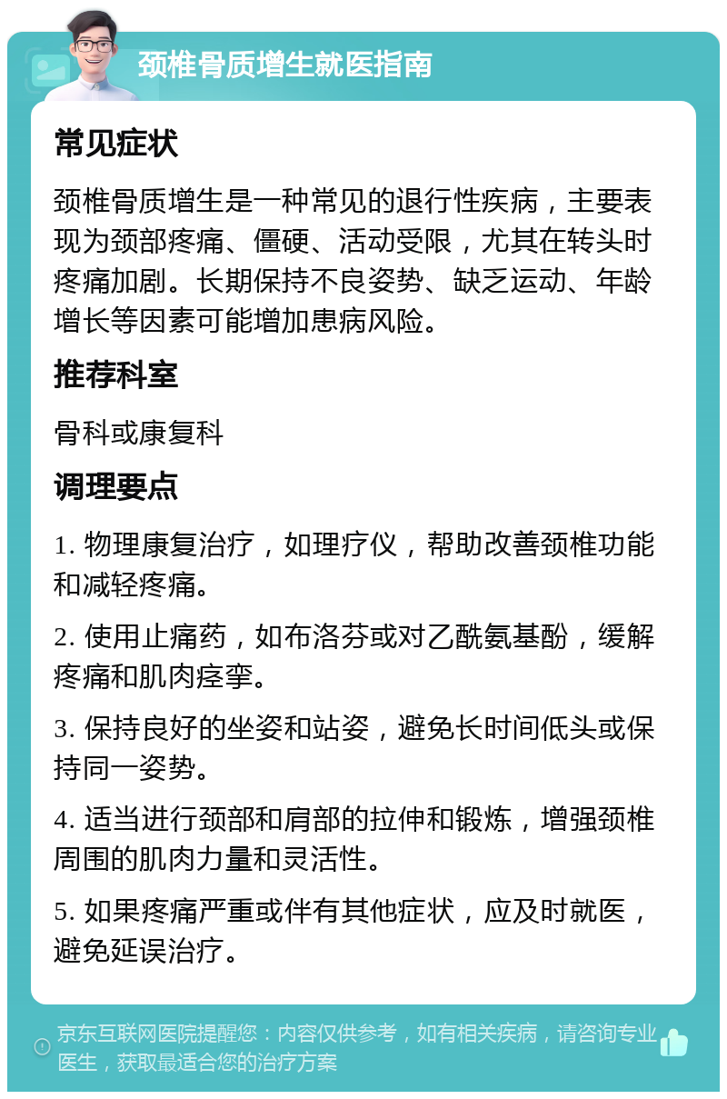 颈椎骨质增生就医指南 常见症状 颈椎骨质增生是一种常见的退行性疾病，主要表现为颈部疼痛、僵硬、活动受限，尤其在转头时疼痛加剧。长期保持不良姿势、缺乏运动、年龄增长等因素可能增加患病风险。 推荐科室 骨科或康复科 调理要点 1. 物理康复治疗，如理疗仪，帮助改善颈椎功能和减轻疼痛。 2. 使用止痛药，如布洛芬或对乙酰氨基酚，缓解疼痛和肌肉痉挛。 3. 保持良好的坐姿和站姿，避免长时间低头或保持同一姿势。 4. 适当进行颈部和肩部的拉伸和锻炼，增强颈椎周围的肌肉力量和灵活性。 5. 如果疼痛严重或伴有其他症状，应及时就医，避免延误治疗。