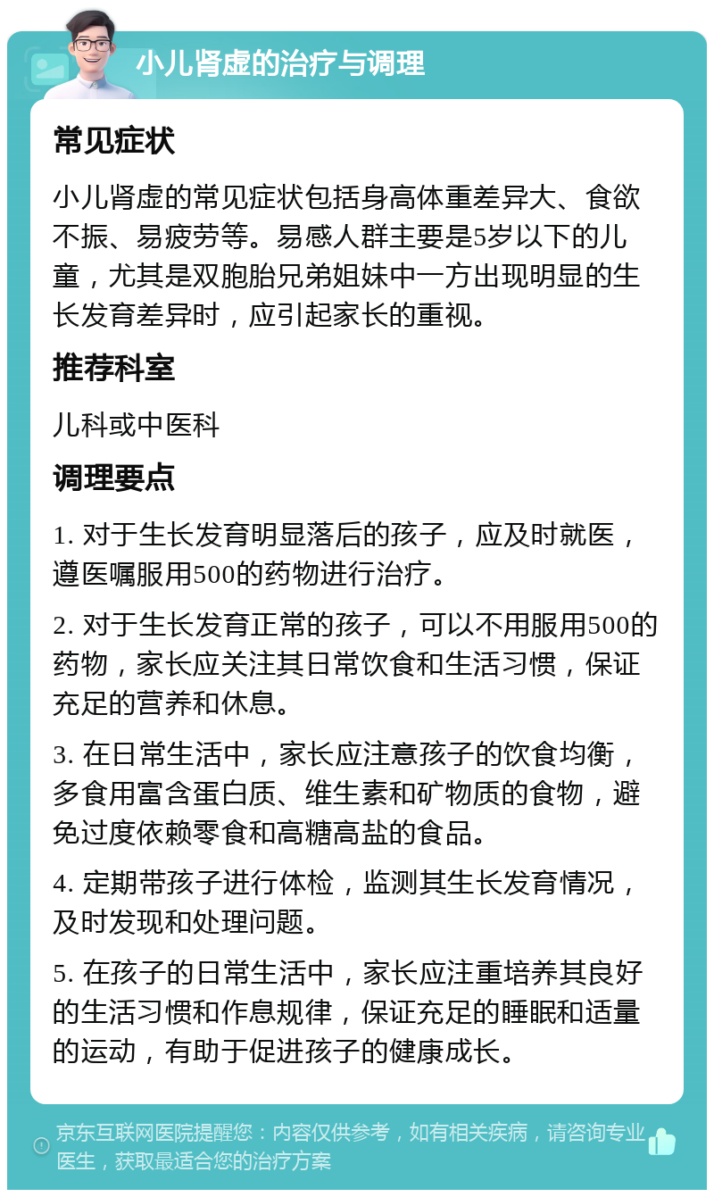 小儿肾虚的治疗与调理 常见症状 小儿肾虚的常见症状包括身高体重差异大、食欲不振、易疲劳等。易感人群主要是5岁以下的儿童，尤其是双胞胎兄弟姐妹中一方出现明显的生长发育差异时，应引起家长的重视。 推荐科室 儿科或中医科 调理要点 1. 对于生长发育明显落后的孩子，应及时就医，遵医嘱服用500的药物进行治疗。 2. 对于生长发育正常的孩子，可以不用服用500的药物，家长应关注其日常饮食和生活习惯，保证充足的营养和休息。 3. 在日常生活中，家长应注意孩子的饮食均衡，多食用富含蛋白质、维生素和矿物质的食物，避免过度依赖零食和高糖高盐的食品。 4. 定期带孩子进行体检，监测其生长发育情况，及时发现和处理问题。 5. 在孩子的日常生活中，家长应注重培养其良好的生活习惯和作息规律，保证充足的睡眠和适量的运动，有助于促进孩子的健康成长。