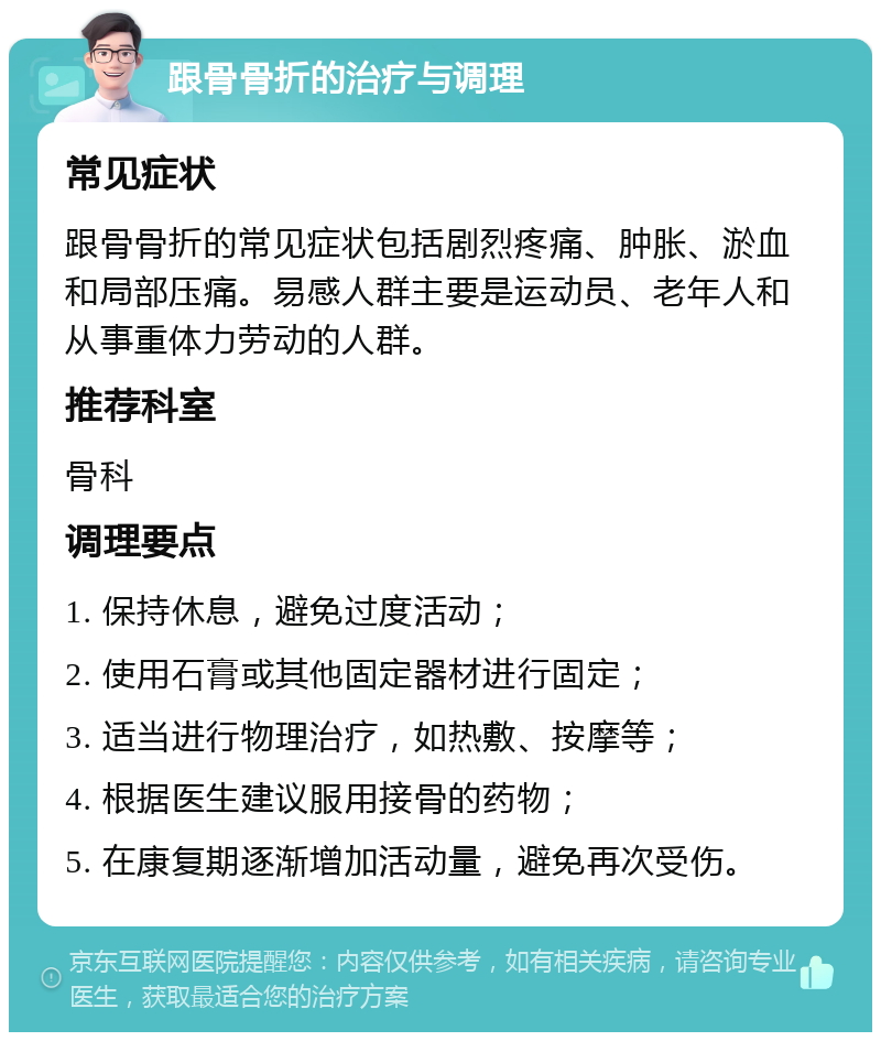 跟骨骨折的治疗与调理 常见症状 跟骨骨折的常见症状包括剧烈疼痛、肿胀、淤血和局部压痛。易感人群主要是运动员、老年人和从事重体力劳动的人群。 推荐科室 骨科 调理要点 1. 保持休息，避免过度活动； 2. 使用石膏或其他固定器材进行固定； 3. 适当进行物理治疗，如热敷、按摩等； 4. 根据医生建议服用接骨的药物； 5. 在康复期逐渐增加活动量，避免再次受伤。