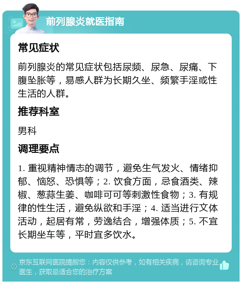 前列腺炎就医指南 常见症状 前列腺炎的常见症状包括尿频、尿急、尿痛、下腹坠胀等，易感人群为长期久坐、频繁手淫或性生活的人群。 推荐科室 男科 调理要点 1. 重视精神情志的调节，避免生气发火、情绪抑郁、恼怒、恐惧等；2. 饮食方面，忌食酒类、辣椒、葱蒜生姜、咖啡可可等刺激性食物；3. 有规律的性生活，避免纵欲和手淫；4. 适当进行文体活动，起居有常，劳逸结合，增强体质；5. 不宜长期坐车等，平时宜多饮水。