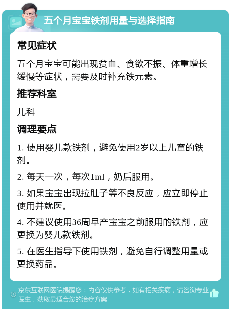 五个月宝宝铁剂用量与选择指南 常见症状 五个月宝宝可能出现贫血、食欲不振、体重增长缓慢等症状，需要及时补充铁元素。 推荐科室 儿科 调理要点 1. 使用婴儿款铁剂，避免使用2岁以上儿童的铁剂。 2. 每天一次，每次1ml，奶后服用。 3. 如果宝宝出现拉肚子等不良反应，应立即停止使用并就医。 4. 不建议使用36周早产宝宝之前服用的铁剂，应更换为婴儿款铁剂。 5. 在医生指导下使用铁剂，避免自行调整用量或更换药品。