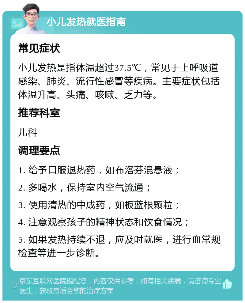 小儿发热就医指南 常见症状 小儿发热是指体温超过37.5℃，常见于上呼吸道感染、肺炎、流行性感冒等疾病。主要症状包括体温升高、头痛、咳嗽、乏力等。 推荐科室 儿科 调理要点 1. 给予口服退热药，如布洛芬混悬液； 2. 多喝水，保持室内空气流通； 3. 使用清热的中成药，如板蓝根颗粒； 4. 注意观察孩子的精神状态和饮食情况； 5. 如果发热持续不退，应及时就医，进行血常规检查等进一步诊断。