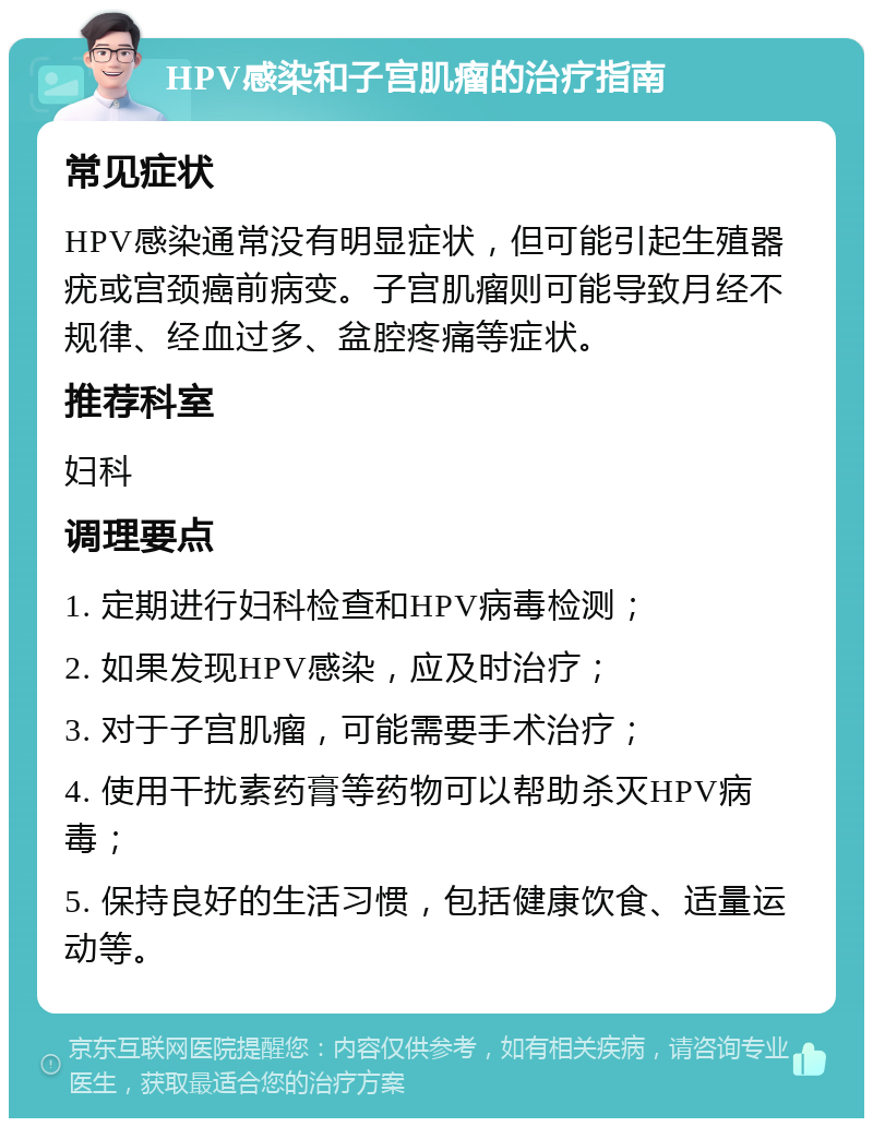 HPV感染和子宫肌瘤的治疗指南 常见症状 HPV感染通常没有明显症状，但可能引起生殖器疣或宫颈癌前病变。子宫肌瘤则可能导致月经不规律、经血过多、盆腔疼痛等症状。 推荐科室 妇科 调理要点 1. 定期进行妇科检查和HPV病毒检测； 2. 如果发现HPV感染，应及时治疗； 3. 对于子宫肌瘤，可能需要手术治疗； 4. 使用干扰素药膏等药物可以帮助杀灭HPV病毒； 5. 保持良好的生活习惯，包括健康饮食、适量运动等。