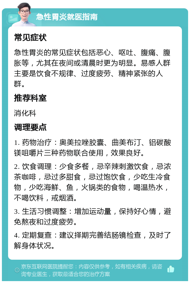 急性胃炎就医指南 常见症状 急性胃炎的常见症状包括恶心、呕吐、腹痛、腹胀等，尤其在夜间或清晨时更为明显。易感人群主要是饮食不规律、过度疲劳、精神紧张的人群。 推荐科室 消化科 调理要点 1. 药物治疗：奥美拉唑胶囊、曲美布汀、铝碳酸镁咀嚼片三种药物联合使用，效果良好。 2. 饮食调理：少食多餐，忌辛辣刺激饮食，忌浓茶咖啡，忌过多甜食，忌过饱饮食，少吃生冷食物，少吃海鲜、鱼，火锅类的食物，喝温热水，不喝饮料，戒烟酒。 3. 生活习惯调整：增加运动量，保持好心情，避免熬夜和过度疲劳。 4. 定期复查：建议择期完善结肠镜检查，及时了解身体状况。