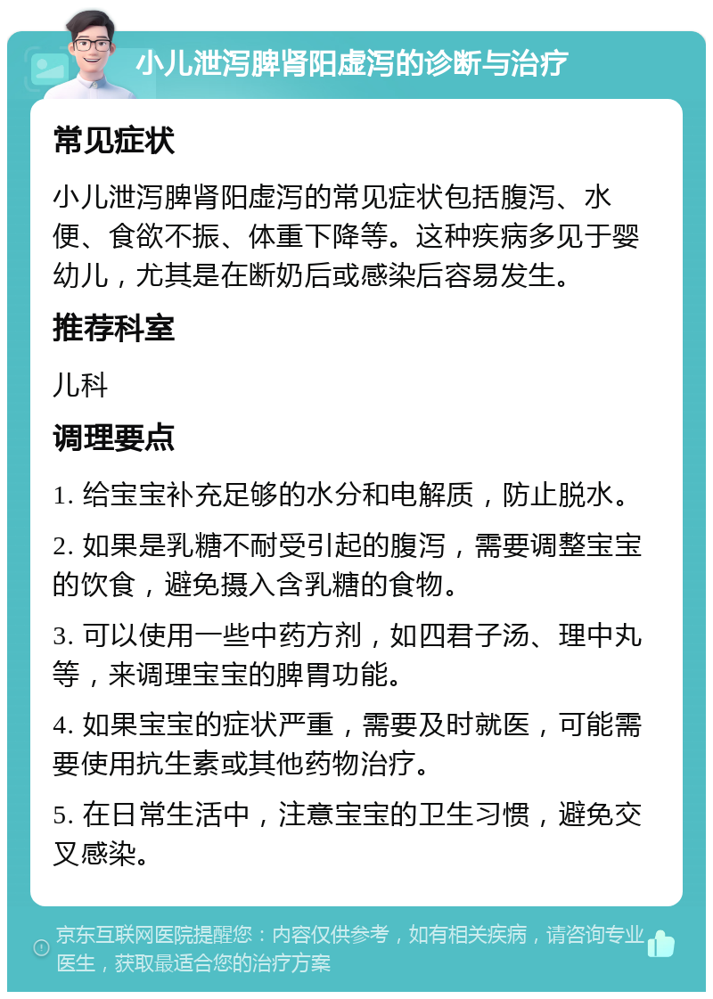 小儿泄泻脾肾阳虚泻的诊断与治疗 常见症状 小儿泄泻脾肾阳虚泻的常见症状包括腹泻、水便、食欲不振、体重下降等。这种疾病多见于婴幼儿，尤其是在断奶后或感染后容易发生。 推荐科室 儿科 调理要点 1. 给宝宝补充足够的水分和电解质，防止脱水。 2. 如果是乳糖不耐受引起的腹泻，需要调整宝宝的饮食，避免摄入含乳糖的食物。 3. 可以使用一些中药方剂，如四君子汤、理中丸等，来调理宝宝的脾胃功能。 4. 如果宝宝的症状严重，需要及时就医，可能需要使用抗生素或其他药物治疗。 5. 在日常生活中，注意宝宝的卫生习惯，避免交叉感染。