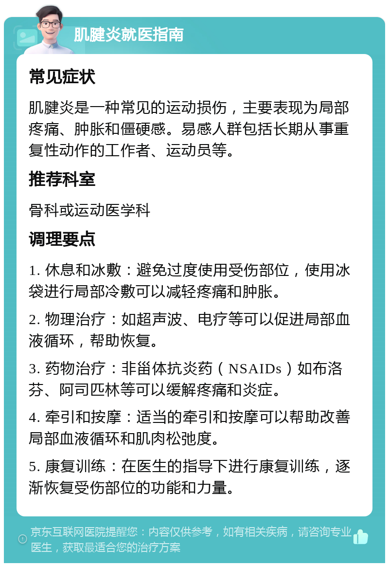 肌腱炎就医指南 常见症状 肌腱炎是一种常见的运动损伤，主要表现为局部疼痛、肿胀和僵硬感。易感人群包括长期从事重复性动作的工作者、运动员等。 推荐科室 骨科或运动医学科 调理要点 1. 休息和冰敷：避免过度使用受伤部位，使用冰袋进行局部冷敷可以减轻疼痛和肿胀。 2. 物理治疗：如超声波、电疗等可以促进局部血液循环，帮助恢复。 3. 药物治疗：非甾体抗炎药（NSAIDs）如布洛芬、阿司匹林等可以缓解疼痛和炎症。 4. 牵引和按摩：适当的牵引和按摩可以帮助改善局部血液循环和肌肉松弛度。 5. 康复训练：在医生的指导下进行康复训练，逐渐恢复受伤部位的功能和力量。