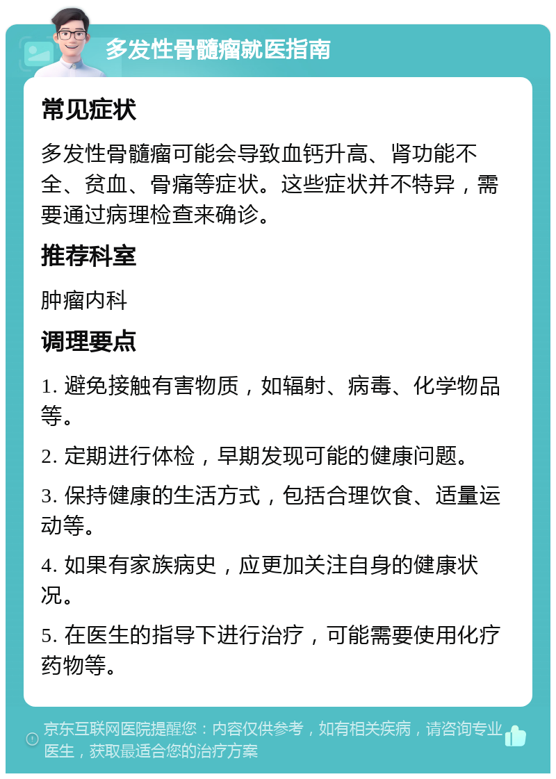 多发性骨髓瘤就医指南 常见症状 多发性骨髓瘤可能会导致血钙升高、肾功能不全、贫血、骨痛等症状。这些症状并不特异，需要通过病理检查来确诊。 推荐科室 肿瘤内科 调理要点 1. 避免接触有害物质，如辐射、病毒、化学物品等。 2. 定期进行体检，早期发现可能的健康问题。 3. 保持健康的生活方式，包括合理饮食、适量运动等。 4. 如果有家族病史，应更加关注自身的健康状况。 5. 在医生的指导下进行治疗，可能需要使用化疗药物等。